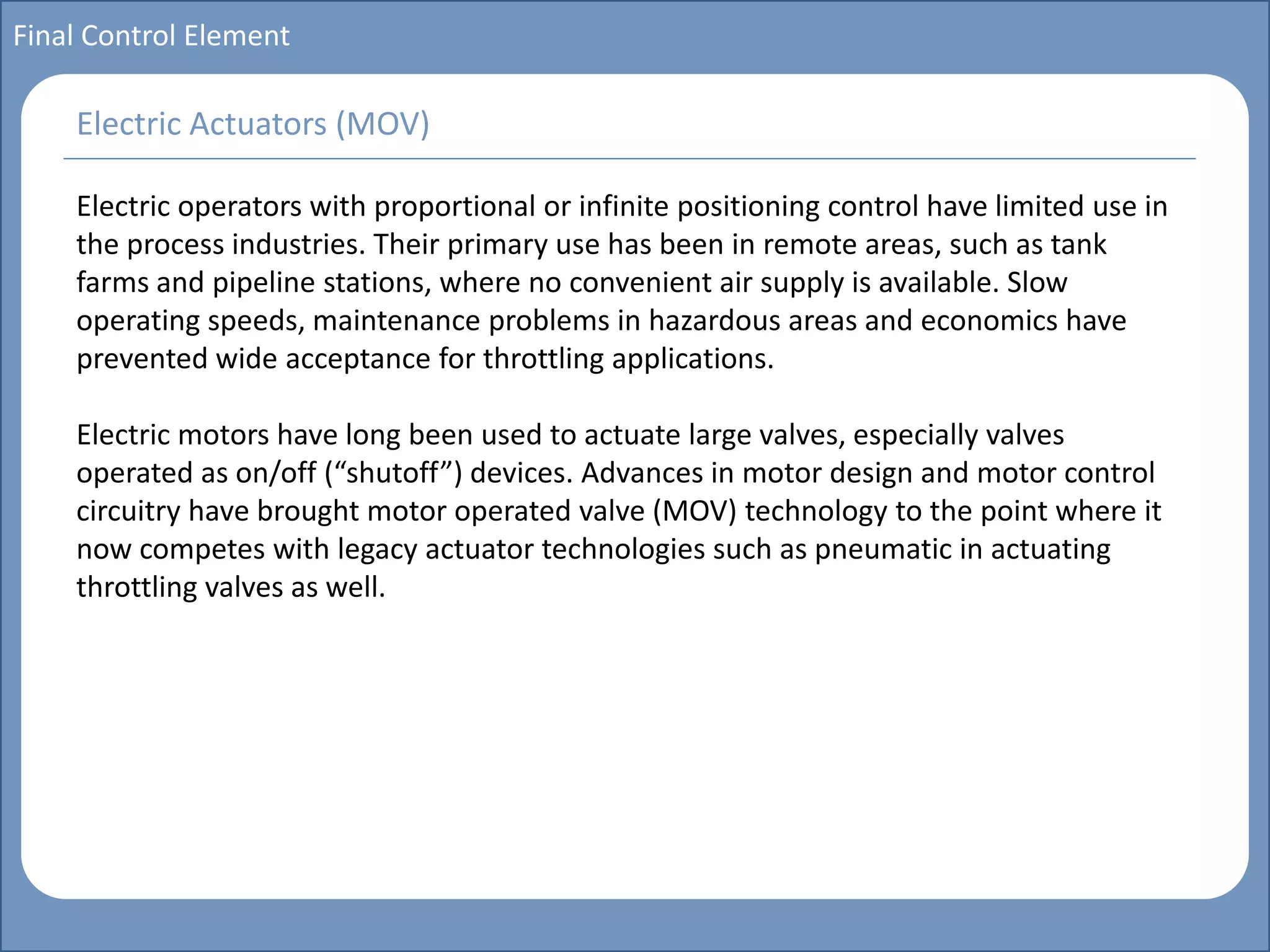 Main title
Write Discussion here
Write title here
Basics of Instrumentation and Control
Course Topics
Introduction to measurements and control concepts
Pressure measurement
Flow measurement
Level measurement
Temperature measurement
Control Valves
Process Control Loops
Control Systems (PLC, DCS, SCADA)
Course Contents
Final Control Element
Electric operators with proportional or infinite positioning control have limited use in
the process industries. Their primary use has been in remote areas, such as tank
farms and pipeline stations, where no convenient air supply is available. Slow
operating speeds, maintenance problems in hazardous areas and economics have
prevented wide acceptance for throttling applications.
Electric motors have long been used to actuate large valves, especially valves
operated as on/off (“shutoff”) devices. Advances in motor design and motor control
circuitry have brought motor operated valve (MOV) technology to the point where it
now competes with legacy actuator technologies such as pneumatic in actuating
throttling valves as well.
Electric Actuators (MOV)
 