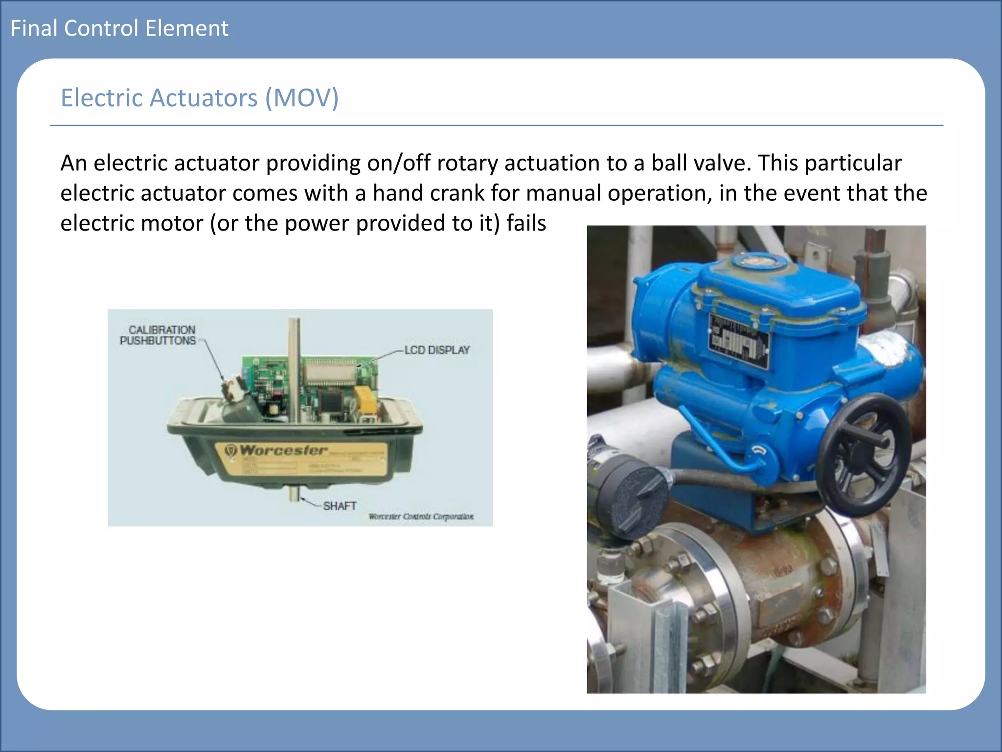 Main title
Write Discussion here
Write title here
Basics of Instrumentation and Control
Course Topics
Introduction to measurements and control concepts
Pressure measurement
Flow measurement
Level measurement
Temperature measurement
Control Valves
Process Control Loops
Control Systems (PLC, DCS, SCADA)
Course Contents
Final Control Element
An electric actuator providing on/off rotary actuation to a ball valve. This particular
electric actuator comes with a hand crank for manual operation, in the event that the
electric motor (or the power provided to it) fails
Electric Actuators (MOV)
 