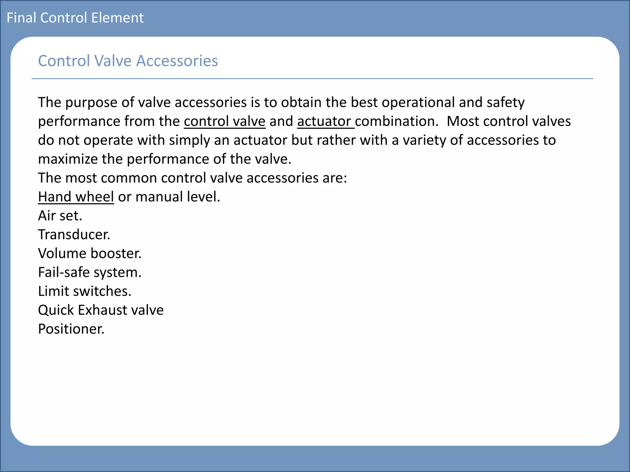 Main title
Write Discussion here
Write title here
Basics of Instrumentation and Control
Course Topics
Introduction to measurements and control concepts
Pressure measurement
Flow measurement
Level measurement
Temperature measurement
Control Valves
Process Control Loops
Control Systems (PLC, DCS, SCADA)
Course Contents
Final Control Element
The purpose of valve accessories is to obtain the best operational and safety
performance from the control valve and actuator combination. Most control valves
do not operate with simply an actuator but rather with a variety of accessories to
maximize the performance of the valve.
The most common control valve accessories are:
Hand wheel or manual level.
Air set.
Transducer.
Volume booster.
Fail-safe system.
Limit switches.
Quick Exhaust valve
Positioner.
Control Valve Accessories
 