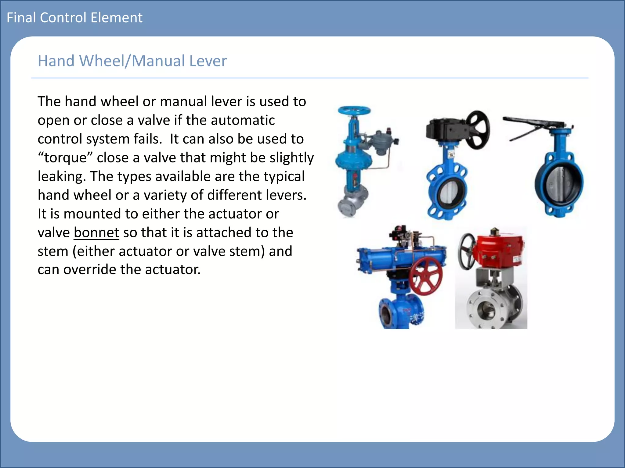 Main title
Write Discussion here
Write title here
Basics of Instrumentation and Control
Course Topics
Introduction to measurements and control concepts
Pressure measurement
Flow measurement
Level measurement
Temperature measurement
Control Valves
Process Control Loops
Control Systems (PLC, DCS, SCADA)
Course Contents
Final Control Element
The hand wheel or manual lever is used to
open or close a valve if the automatic
control system fails. It can also be used to
“torque” close a valve that might be slightly
leaking. The types available are the typical
hand wheel or a variety of different levers.
It is mounted to either the actuator or
valve bonnet so that it is attached to the
stem (either actuator or valve stem) and
can override the actuator.
Hand Wheel/Manual Lever
 
