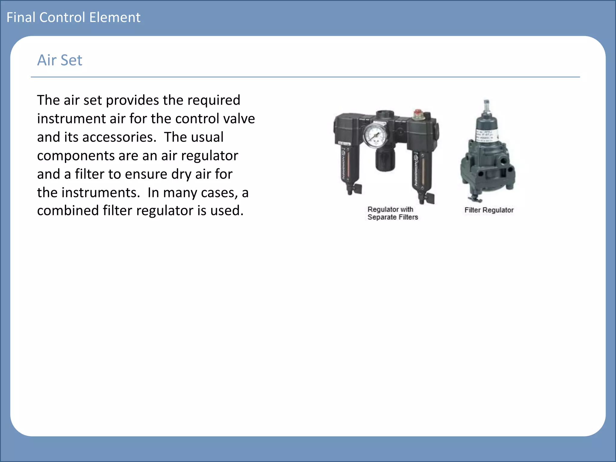 Main title
Write Discussion here
Write title here
Basics of Instrumentation and Control
Course Topics
Introduction to measurements and control concepts
Pressure measurement
Flow measurement
Level measurement
Temperature measurement
Control Valves
Process Control Loops
Control Systems (PLC, DCS, SCADA)
Course Contents
Final Control Element
The air set provides the required
instrument air for the control valve
and its accessories. The usual
components are an air regulator
and a filter to ensure dry air for
the instruments. In many cases, a
combined filter regulator is used.
Air Set
 