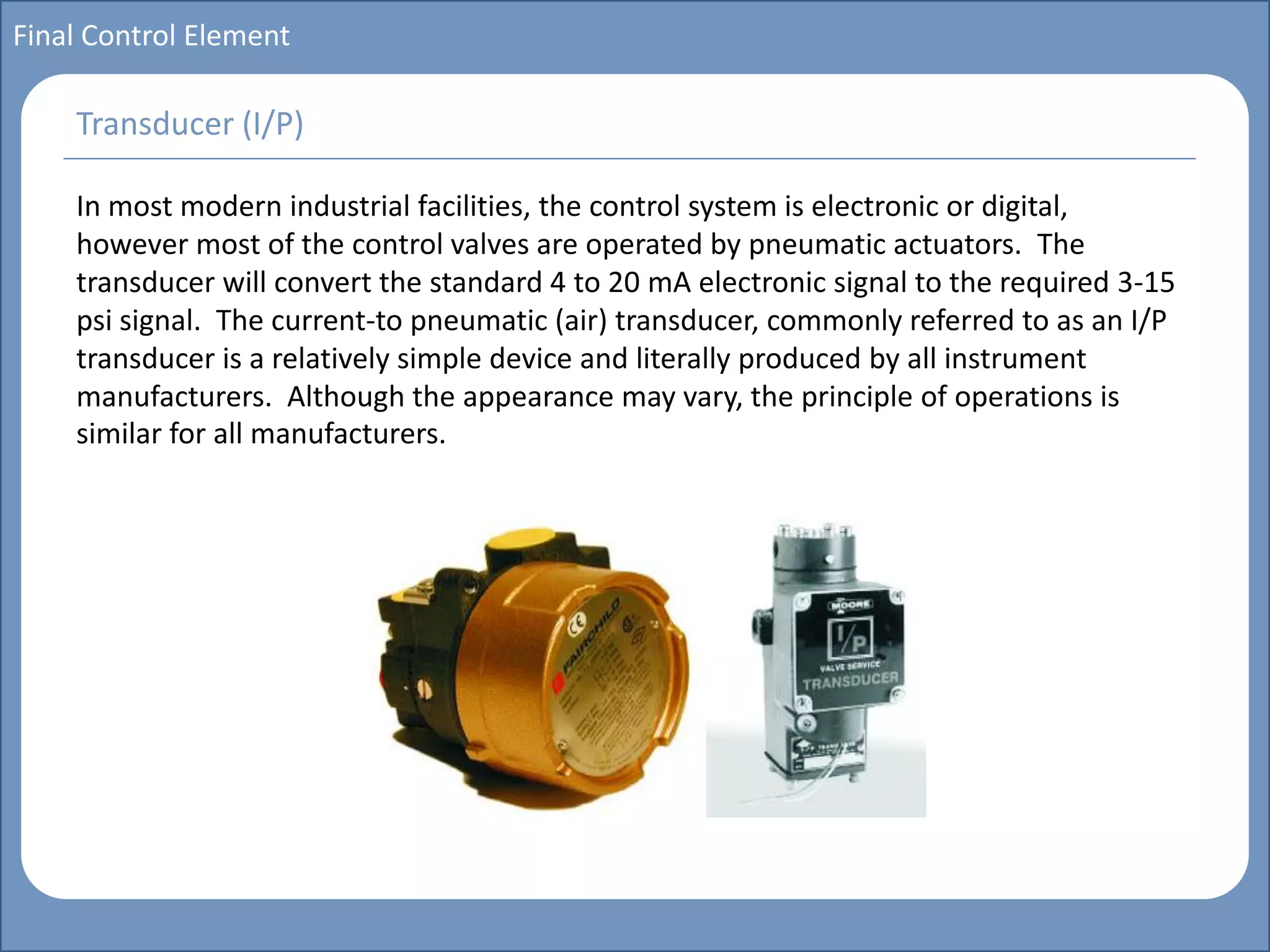 Main title
Write Discussion here
Write title here
Basics of Instrumentation and Control
Course Topics
Introduction to measurements and control concepts
Pressure measurement
Flow measurement
Level measurement
Temperature measurement
Control Valves
Process Control Loops
Control Systems (PLC, DCS, SCADA)
Course Contents
Final Control Element
In most modern industrial facilities, the control system is electronic or digital,
however most of the control valves are operated by pneumatic actuators. The
transducer will convert the standard 4 to 20 mA electronic signal to the required 3-15
psi signal. The current-to pneumatic (air) transducer, commonly referred to as an I/P
transducer is a relatively simple device and literally produced by all instrument
manufacturers. Although the appearance may vary, the principle of operations is
similar for all manufacturers.
Transducer (I/P)
 