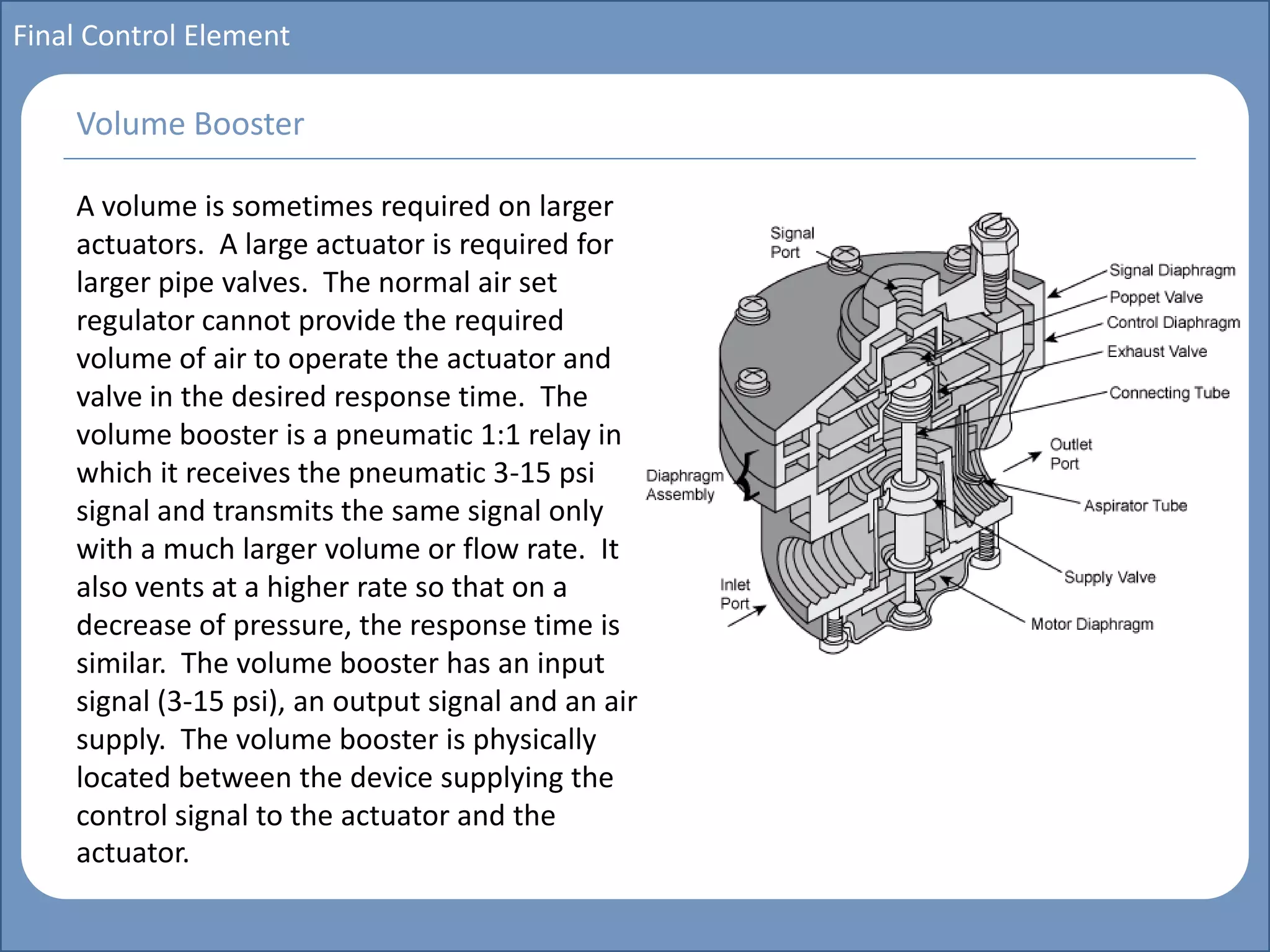 Main title
Write Discussion here
Write title here
Basics of Instrumentation and Control
Course Topics
Introduction to measurements and control concepts
Pressure measurement
Flow measurement
Level measurement
Temperature measurement
Control Valves
Process Control Loops
Control Systems (PLC, DCS, SCADA)
Course Contents
Final Control Element
A volume is sometimes required on larger
actuators. A large actuator is required for
larger pipe valves. The normal air set
regulator cannot provide the required
volume of air to operate the actuator and
valve in the desired response time. The
volume booster is a pneumatic 1:1 relay in
which it receives the pneumatic 3-15 psi
signal and transmits the same signal only
with a much larger volume or flow rate. It
also vents at a higher rate so that on a
decrease of pressure, the response time is
similar. The volume booster has an input
signal (3-15 psi), an output signal and an air
supply. The volume booster is physically
located between the device supplying the
control signal to the actuator and the
actuator.
Volume Booster
 