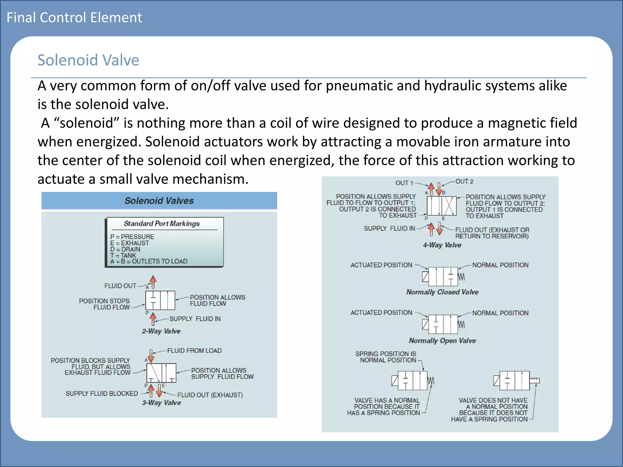 Main title
Write Discussion here
Write title here
Basics of Instrumentation and Control
Course Topics
Introduction to measurements and control concepts
Pressure measurement
Flow measurement
Level measurement
Temperature measurement
Control Valves
Process Control Loops
Control Systems (PLC, DCS, SCADA)
Course Contents
Final Control Element
A very common form of on/off valve used for pneumatic and hydraulic systems alike
is the solenoid valve.
A “solenoid” is nothing more than a coil of wire designed to produce a magnetic field
when energized. Solenoid actuators work by attracting a movable iron armature into
the center of the solenoid coil when energized, the force of this attraction working to
actuate a small valve mechanism.
Solenoid Valve
 