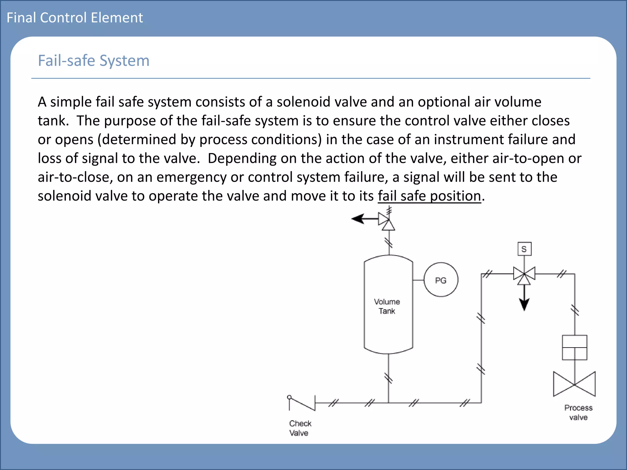 Main title
Write Discussion here
Write title here
Basics of Instrumentation and Control
Course Topics
Introduction to measurements and control concepts
Pressure measurement
Flow measurement
Level measurement
Temperature measurement
Control Valves
Process Control Loops
Control Systems (PLC, DCS, SCADA)
Course Contents
Final Control Element
A simple fail safe system consists of a solenoid valve and an optional air volume
tank. The purpose of the fail-safe system is to ensure the control valve either closes
or opens (determined by process conditions) in the case of an instrument failure and
loss of signal to the valve. Depending on the action of the valve, either air-to-open or
air-to-close, on an emergency or control system failure, a signal will be sent to the
solenoid valve to operate the valve and move it to its fail safe position.
Fail-safe System
 