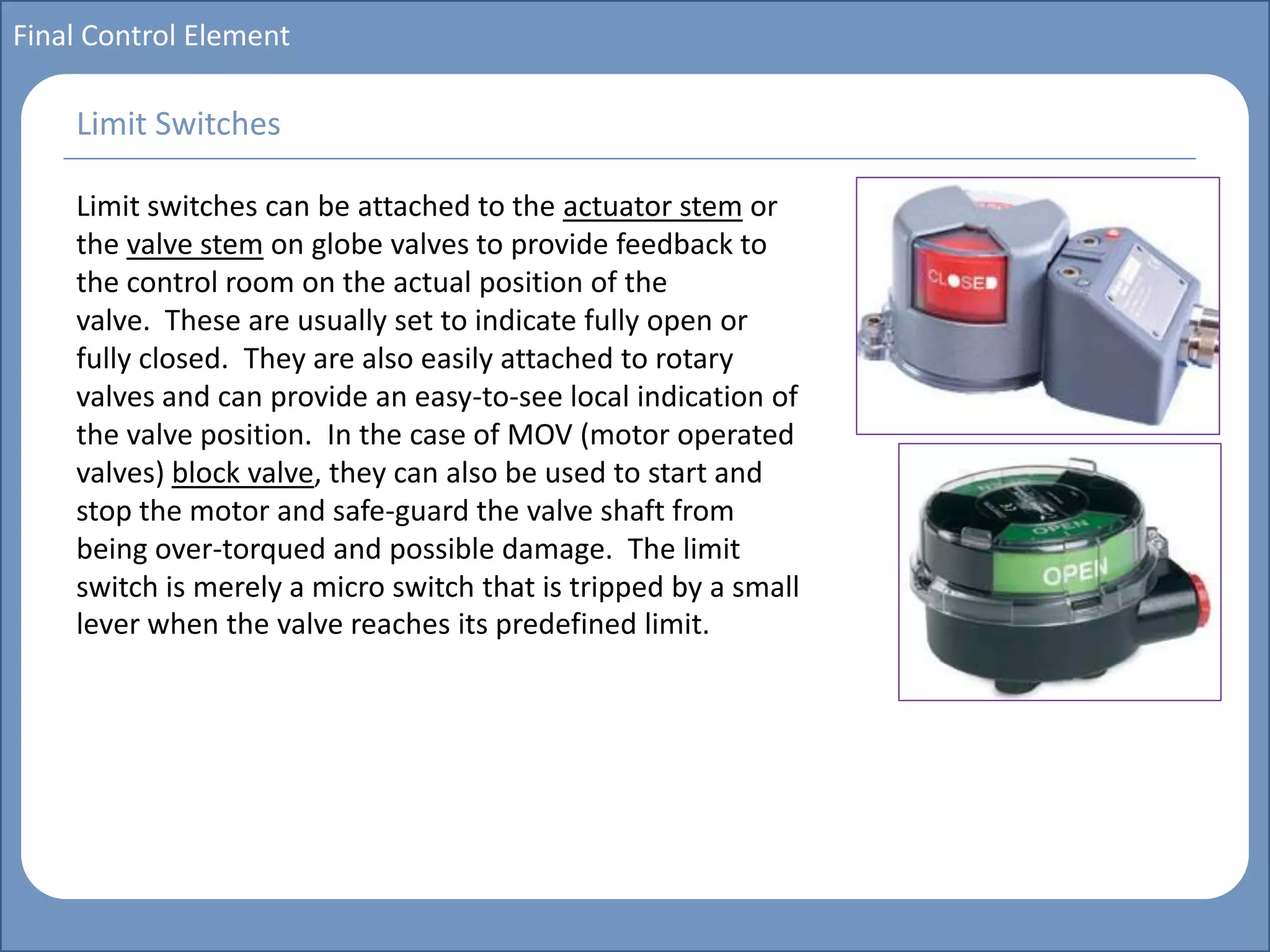 Main title
Write Discussion here
Write title here
Basics of Instrumentation and Control
Course Topics
Introduction to measurements and control concepts
Pressure measurement
Flow measurement
Level measurement
Temperature measurement
Control Valves
Process Control Loops
Control Systems (PLC, DCS, SCADA)
Course Contents
Final Control Element
Limit switches can be attached to the actuator stem or
the valve stem on globe valves to provide feedback to
the control room on the actual position of the
valve. These are usually set to indicate fully open or
fully closed. They are also easily attached to rotary
valves and can provide an easy-to-see local indication of
the valve position. In the case of MOV (motor operated
valves) block valve, they can also be used to start and
stop the motor and safe-guard the valve shaft from
being over-torqued and possible damage. The limit
switch is merely a micro switch that is tripped by a small
lever when the valve reaches its predefined limit.
Limit Switches
 