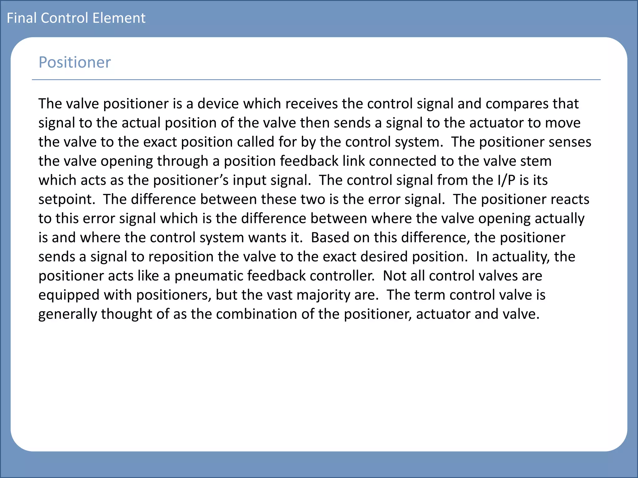 Main title
Write Discussion here
Write title here
Basics of Instrumentation and Control
Course Topics
Introduction to measurements and control concepts
Pressure measurement
Flow measurement
Level measurement
Temperature measurement
Control Valves
Process Control Loops
Control Systems (PLC, DCS, SCADA)
Course Contents
Final Control Element
The valve positioner is a device which receives the control signal and compares that
signal to the actual position of the valve then sends a signal to the actuator to move
the valve to the exact position called for by the control system. The positioner senses
the valve opening through a position feedback link connected to the valve stem
which acts as the positioner’s input signal. The control signal from the I/P is its
setpoint. The difference between these two is the error signal. The positioner reacts
to this error signal which is the difference between where the valve opening actually
is and where the control system wants it. Based on this difference, the positioner
sends a signal to reposition the valve to the exact desired position. In actuality, the
positioner acts like a pneumatic feedback controller. Not all control valves are
equipped with positioners, but the vast majority are. The term control valve is
generally thought of as the combination of the positioner, actuator and valve.
Positioner
 