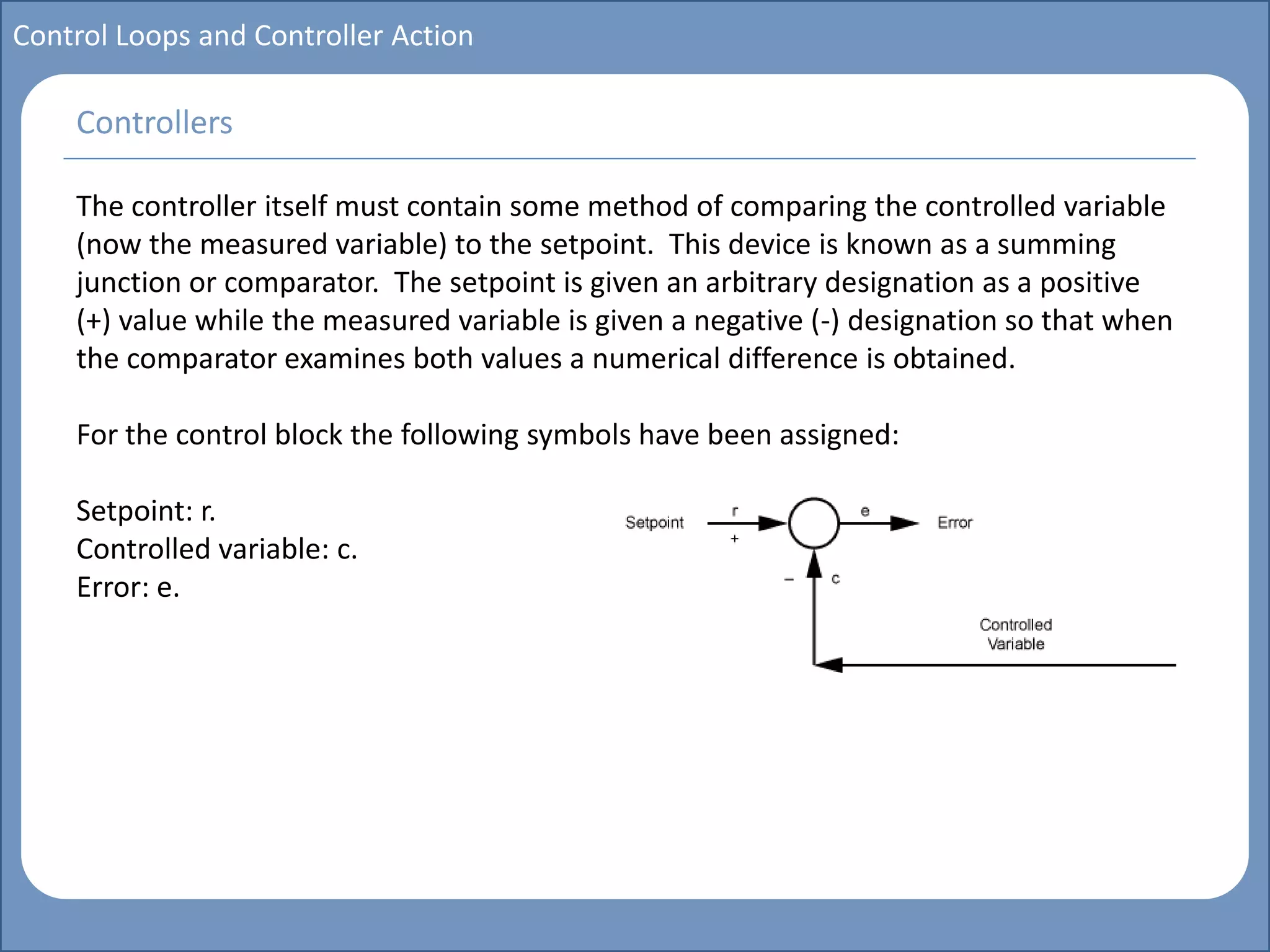 Main title
Write Discussion here
Write title here
Basics of Instrumentation and Control
Course Topics
Introduction to measurements and control concepts
Pressure measurement
Flow measurement
Level measurement
Temperature measurement
Control Valves
Process Control Loops
Control Systems (PLC, DCS, SCADA)
Course Contents
Control Loops and Controller Action
The controller itself must contain some method of comparing the controlled variable
(now the measured variable) to the setpoint. This device is known as a summing
junction or comparator. The setpoint is given an arbitrary designation as a positive
(+) value while the measured variable is given a negative (-) designation so that when
the comparator examines both values a numerical difference is obtained.
For the control block the following symbols have been assigned:
Setpoint: r.
Controlled variable: c.
Error: e.
Controllers
 