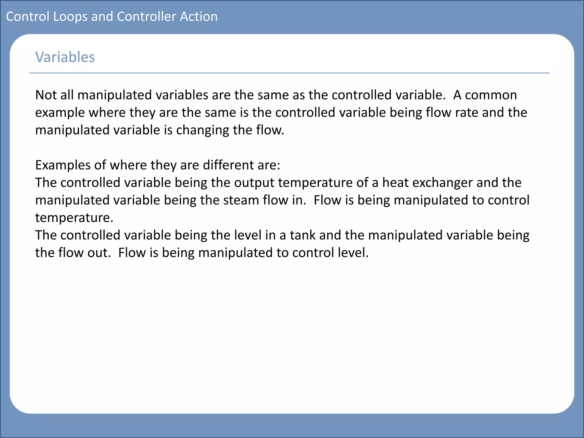 Main title
Write Discussion here
Write title here
Basics of Instrumentation and Control
Course Topics
Introduction to measurements and control concepts
Pressure measurement
Flow measurement
Level measurement
Temperature measurement
Control Valves
Process Control Loops
Control Systems (PLC, DCS, SCADA)
Course Contents
Control Loops and Controller Action
Not all manipulated variables are the same as the controlled variable. A common
example where they are the same is the controlled variable being flow rate and the
manipulated variable is changing the flow.
Examples of where they are different are:
The controlled variable being the output temperature of a heat exchanger and the
manipulated variable being the steam flow in. Flow is being manipulated to control
temperature.
The controlled variable being the level in a tank and the manipulated variable being
the flow out. Flow is being manipulated to control level.
Variables
 
