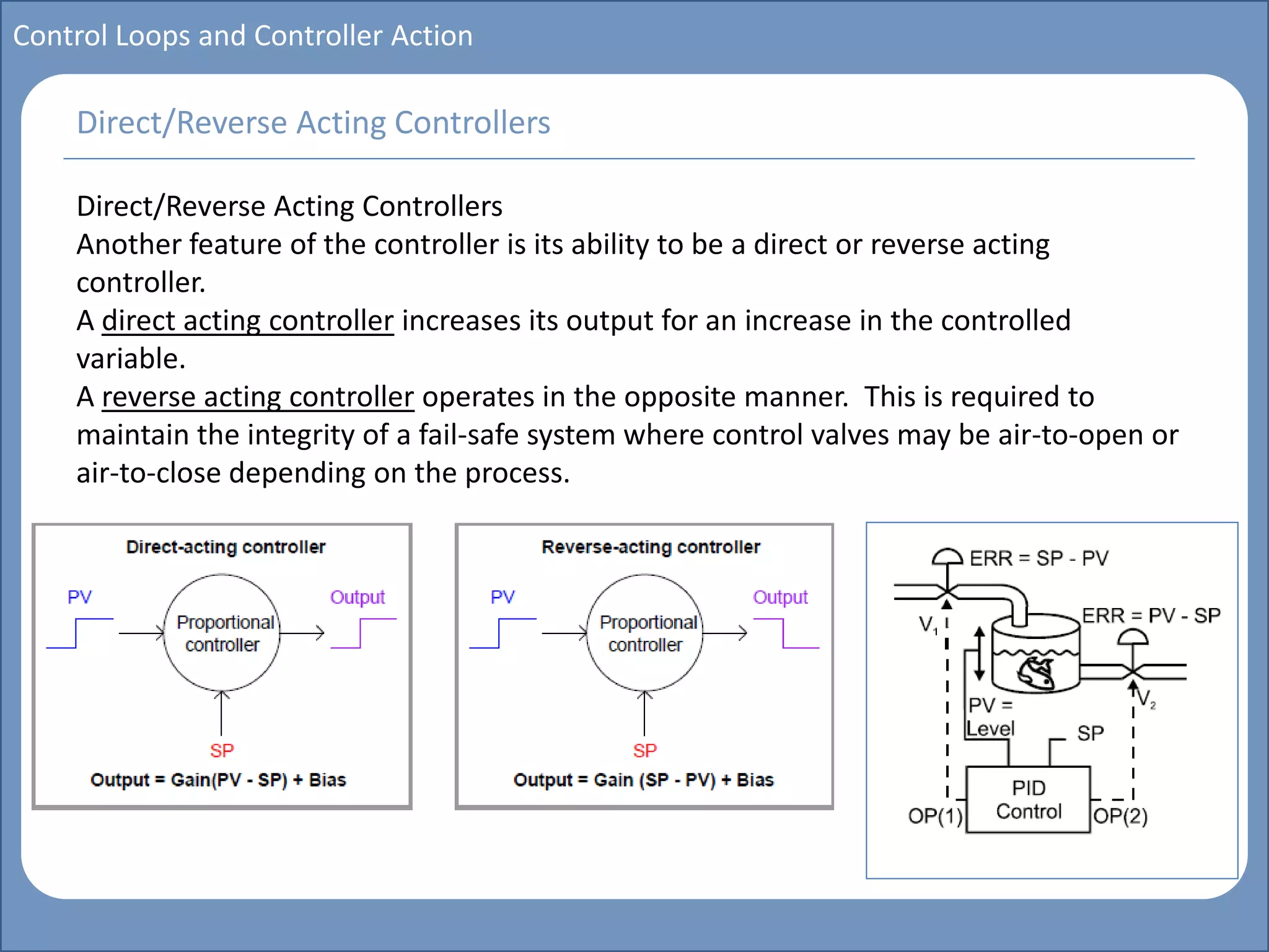 Main title
Write Discussion here
Write title here
Basics of Instrumentation and Control
Course Topics
Introduction to measurements and control concepts
Pressure measurement
Flow measurement
Level measurement
Temperature measurement
Control Valves
Process Control Loops
Control Systems (PLC, DCS, SCADA)
Course Contents
Control Loops and Controller Action
Direct/Reverse Acting Controllers
Another feature of the controller is its ability to be a direct or reverse acting
controller.
A direct acting controller increases its output for an increase in the controlled
variable.
A reverse acting controller operates in the opposite manner. This is required to
maintain the integrity of a fail-safe system where control valves may be air-to-open or
air-to-close depending on the process.
Direct/Reverse Acting Controllers
 