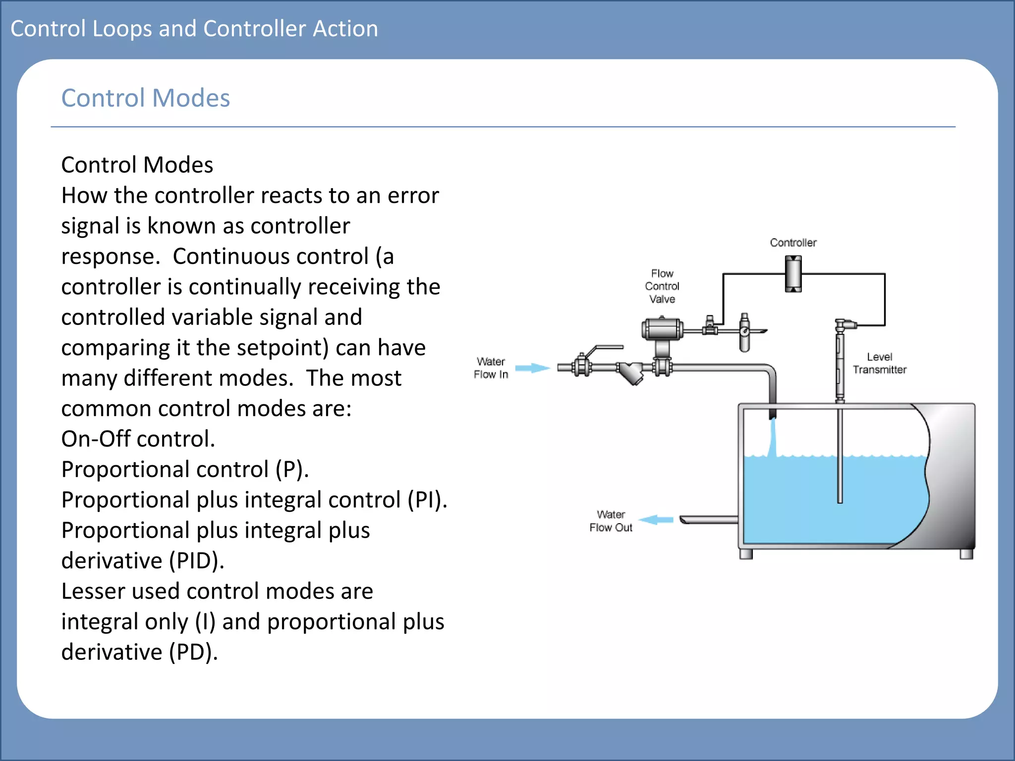 Main title
Write Discussion here
Write title here
Basics of Instrumentation and Control
Course Topics
Introduction to measurements and control concepts
Pressure measurement
Flow measurement
Level measurement
Temperature measurement
Control Valves
Process Control Loops
Control Systems (PLC, DCS, SCADA)
Course Contents
Control Loops and Controller Action
Control Modes
How the controller reacts to an error
signal is known as controller
response. Continuous control (a
controller is continually receiving the
controlled variable signal and
comparing it the setpoint) can have
many different modes. The most
common control modes are:
On-Off control.
Proportional control (P).
Proportional plus integral control (PI).
Proportional plus integral plus
derivative (PID).
Lesser used control modes are
integral only (I) and proportional plus
derivative (PD).
Control Modes
 