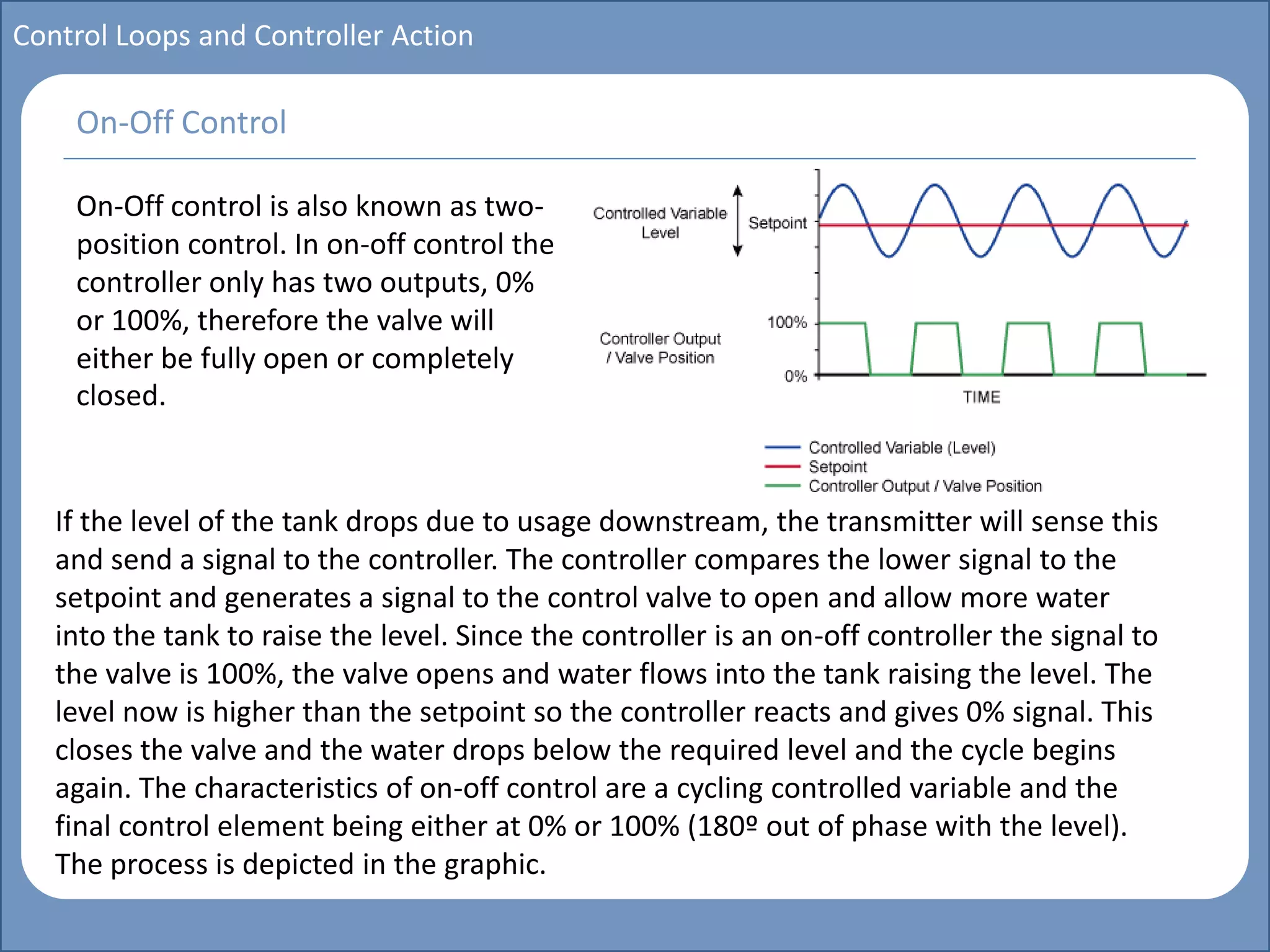 Main title
Write Discussion here
Write title here
Basics of Instrumentation and Control
Course Topics
Introduction to measurements and control concepts
Pressure measurement
Flow measurement
Level measurement
Temperature measurement
Control Valves
Process Control Loops
Control Systems (PLC, DCS, SCADA)
Course Contents
Control Loops and Controller Action
On-Off control is also known as two-
position control. In on-off control the
controller only has two outputs, 0%
or 100%, therefore the valve will
either be fully open or completely
closed.
On-Off Control
If the level of the tank drops due to usage downstream, the transmitter will sense this
and send a signal to the controller. The controller compares the lower signal to the
setpoint and generates a signal to the control valve to open and allow more water
into the tank to raise the level. Since the controller is an on-off controller the signal to
the valve is 100%, the valve opens and water flows into the tank raising the level. The
level now is higher than the setpoint so the controller reacts and gives 0% signal. This
closes the valve and the water drops below the required level and the cycle begins
again. The characteristics of on-off control are a cycling controlled variable and the
final control element being either at 0% or 100% (180º out of phase with the level).
The process is depicted in the graphic.
 