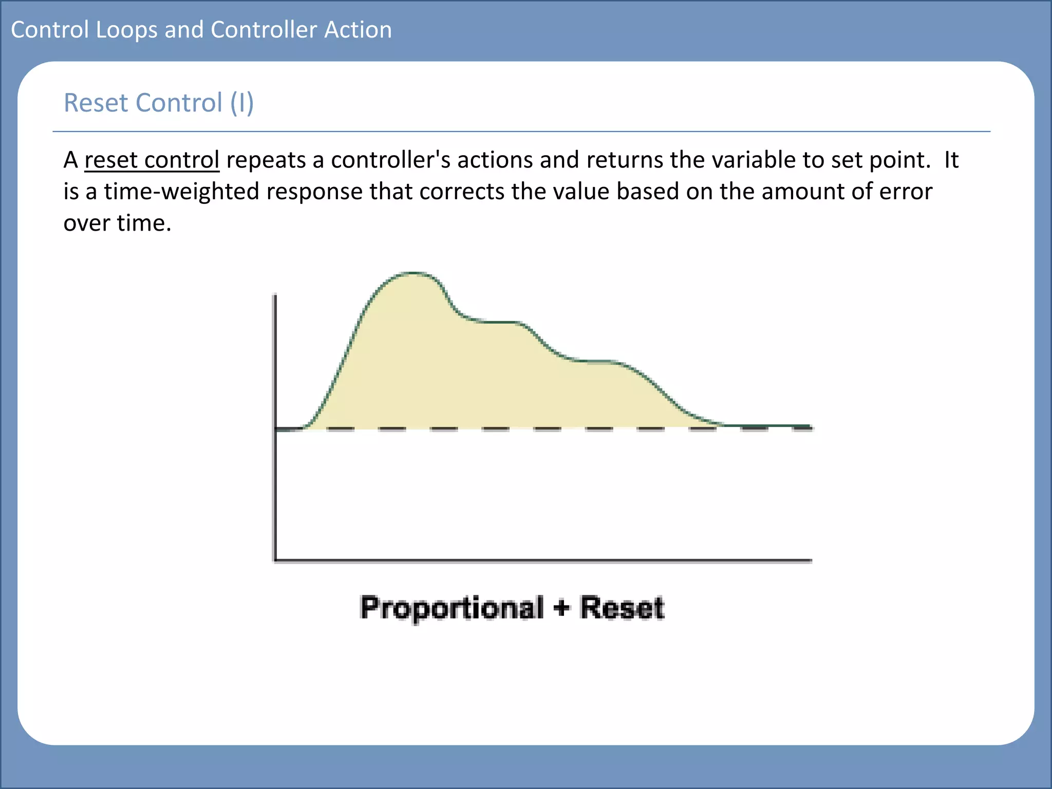 Main title
Write Discussion here
Write title here
Basics of Instrumentation and Control
Course Topics
Introduction to measurements and control concepts
Pressure measurement
Flow measurement
Level measurement
Temperature measurement
Control Valves
Process Control Loops
Control Systems (PLC, DCS, SCADA)
Course Contents
Control Loops and Controller Action
A reset control repeats a controller's actions and returns the variable to set point. It
is a time-weighted response that corrects the value based on the amount of error
over time.
Reset Control (I)
 