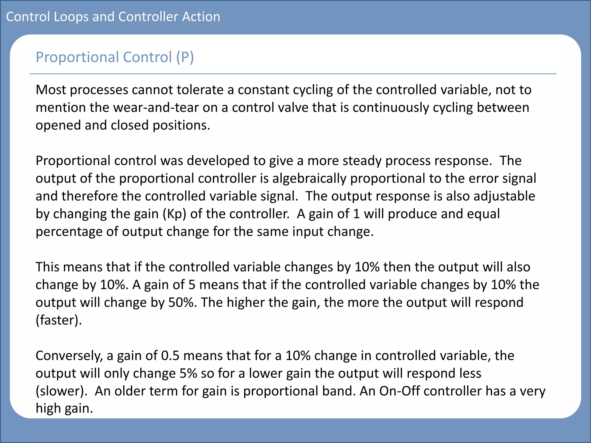 Main title
Write Discussion here
Write title here
Basics of Instrumentation and Control
Course Topics
Introduction to measurements and control concepts
Pressure measurement
Flow measurement
Level measurement
Temperature measurement
Control Valves
Process Control Loops
Control Systems (PLC, DCS, SCADA)
Course Contents
Control Loops and Controller Action
Most processes cannot tolerate a constant cycling of the controlled variable, not to
mention the wear-and-tear on a control valve that is continuously cycling between
opened and closed positions.
Proportional control was developed to give a more steady process response. The
output of the proportional controller is algebraically proportional to the error signal
and therefore the controlled variable signal. The output response is also adjustable
by changing the gain (Kp) of the controller. A gain of 1 will produce and equal
percentage of output change for the same input change.
This means that if the controlled variable changes by 10% then the output will also
change by 10%. A gain of 5 means that if the controlled variable changes by 10% the
output will change by 50%. The higher the gain, the more the output will respond
(faster).
Conversely, a gain of 0.5 means that for a 10% change in controlled variable, the
output will only change 5% so for a lower gain the output will respond less
(slower). An older term for gain is proportional band. An On-Off controller has a very
high gain.
Proportional Control (P)
 