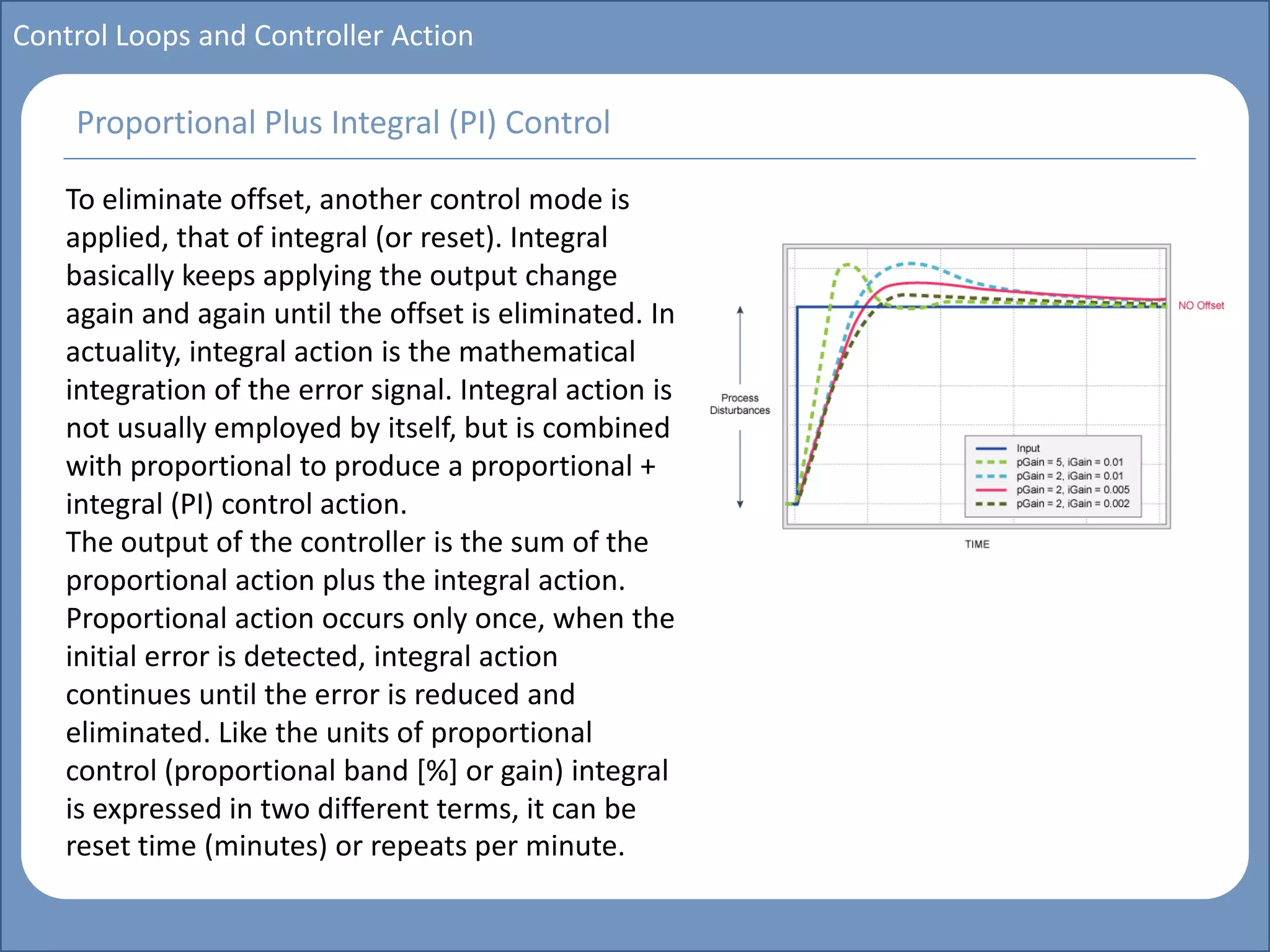 Main title
Write Discussion here
Write title here
Basics of Instrumentation and Control
Course Topics
Introduction to measurements and control concepts
Pressure measurement
Flow measurement
Level measurement
Temperature measurement
Control Valves
Process Control Loops
Control Systems (PLC, DCS, SCADA)
Course Contents
Control Loops and Controller Action
To eliminate offset, another control mode is
applied, that of integral (or reset). Integral
basically keeps applying the output change
again and again until the offset is eliminated. In
actuality, integral action is the mathematical
integration of the error signal. Integral action is
not usually employed by itself, but is combined
with proportional to produce a proportional +
integral (PI) control action.
The output of the controller is the sum of the
proportional action plus the integral action.
Proportional action occurs only once, when the
initial error is detected, integral action
continues until the error is reduced and
eliminated. Like the units of proportional
control (proportional band [%] or gain) integral
is expressed in two different terms, it can be
reset time (minutes) or repeats per minute.
Proportional Plus Integral (PI) Control
 