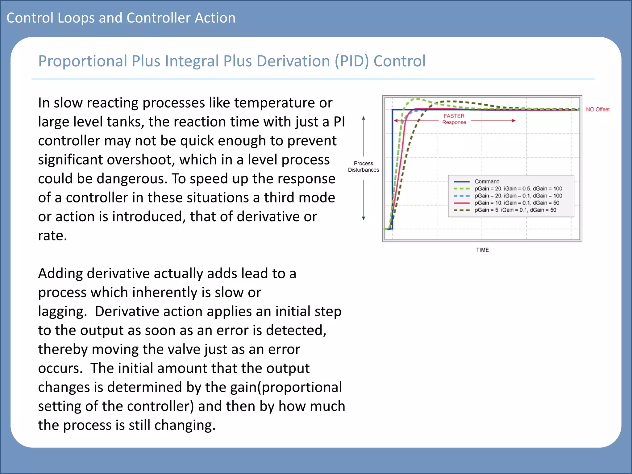 Main title
Write Discussion here
Write title here
Basics of Instrumentation and Control
Course Topics
Introduction to measurements and control concepts
Pressure measurement
Flow measurement
Level measurement
Temperature measurement
Control Valves
Process Control Loops
Control Systems (PLC, DCS, SCADA)
Course Contents
Control Loops and Controller Action
In slow reacting processes like temperature or
large level tanks, the reaction time with just a PI
controller may not be quick enough to prevent
significant overshoot, which in a level process
could be dangerous. To speed up the response
of a controller in these situations a third mode
or action is introduced, that of derivative or
rate.
Adding derivative actually adds lead to a
process which inherently is slow or
lagging. Derivative action applies an initial step
to the output as soon as an error is detected,
thereby moving the valve just as an error
occurs. The initial amount that the output
changes is determined by the gain(proportional
setting of the controller) and then by how much
the process is still changing.
Proportional Plus Integral Plus Derivation (PID) Control
 