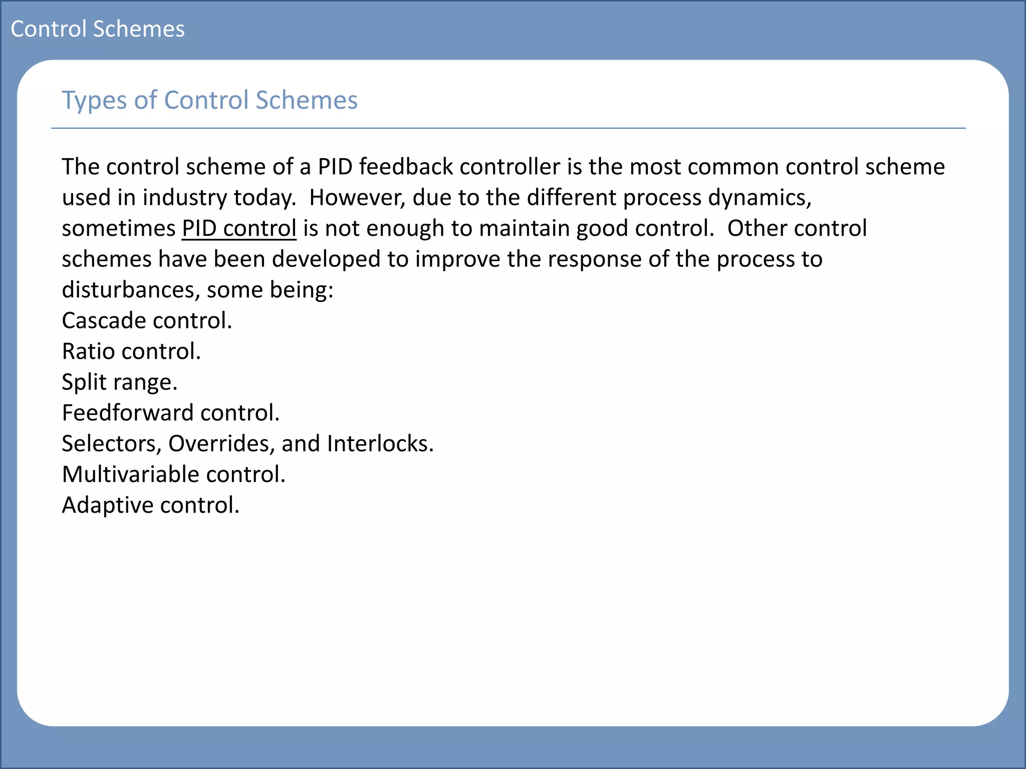 Main title
Write Discussion here
Write title here
Basics of Instrumentation and Control
Course Topics
Introduction to measurements and control concepts
Pressure measurement
Flow measurement
Level measurement
Temperature measurement
Control Valves
Process Control Loops
Control Systems (PLC, DCS, SCADA)
Course Contents
Control Schemes
The control scheme of a PID feedback controller is the most common control scheme
used in industry today. However, due to the different process dynamics,
sometimes PID control is not enough to maintain good control. Other control
schemes have been developed to improve the response of the process to
disturbances, some being:
Cascade control.
Ratio control.
Split range.
Feedforward control.
Selectors, Overrides, and Interlocks.
Multivariable control.
Adaptive control.
Types of Control Schemes
 
