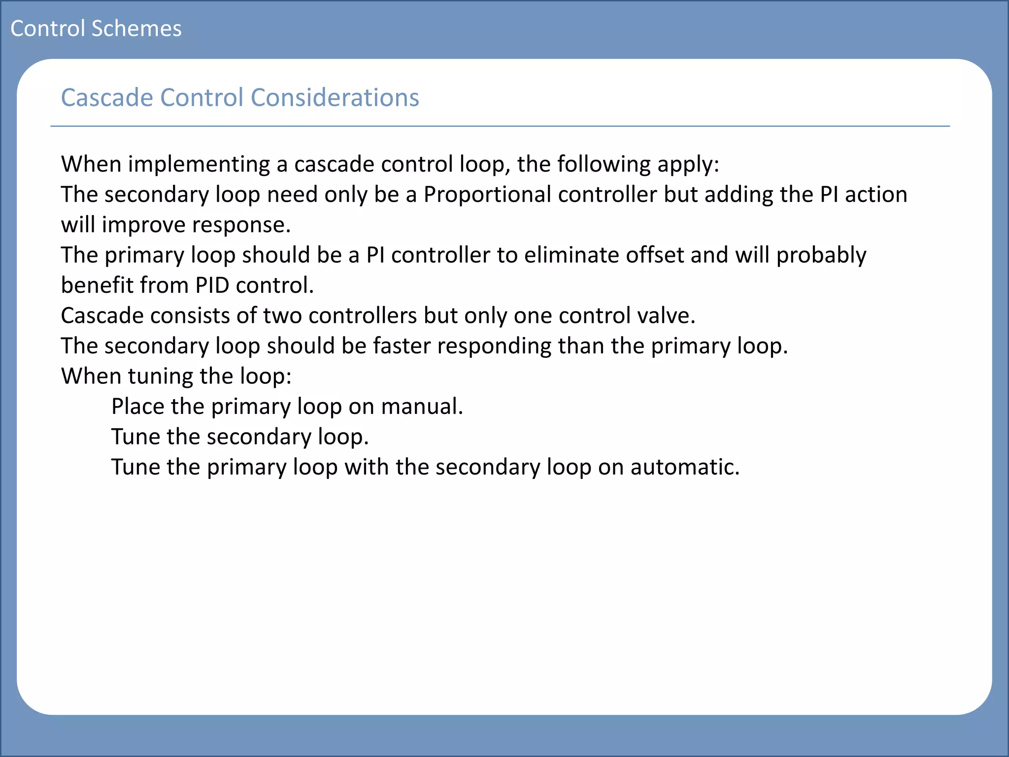 Main title
Write Discussion here
Write title here
Basics of Instrumentation and Control
Course Topics
Introduction to measurements and control concepts
Pressure measurement
Flow measurement
Level measurement
Temperature measurement
Control Valves
Process Control Loops
Control Systems (PLC, DCS, SCADA)
Course Contents
Control Schemes
When implementing a cascade control loop, the following apply:
The secondary loop need only be a Proportional controller but adding the PI action
will improve response.
The primary loop should be a PI controller to eliminate offset and will probably
benefit from PID control.
Cascade consists of two controllers but only one control valve.
The secondary loop should be faster responding than the primary loop.
When tuning the loop:
Place the primary loop on manual.
Tune the secondary loop.
Tune the primary loop with the secondary loop on automatic.
Cascade Control Considerations
 