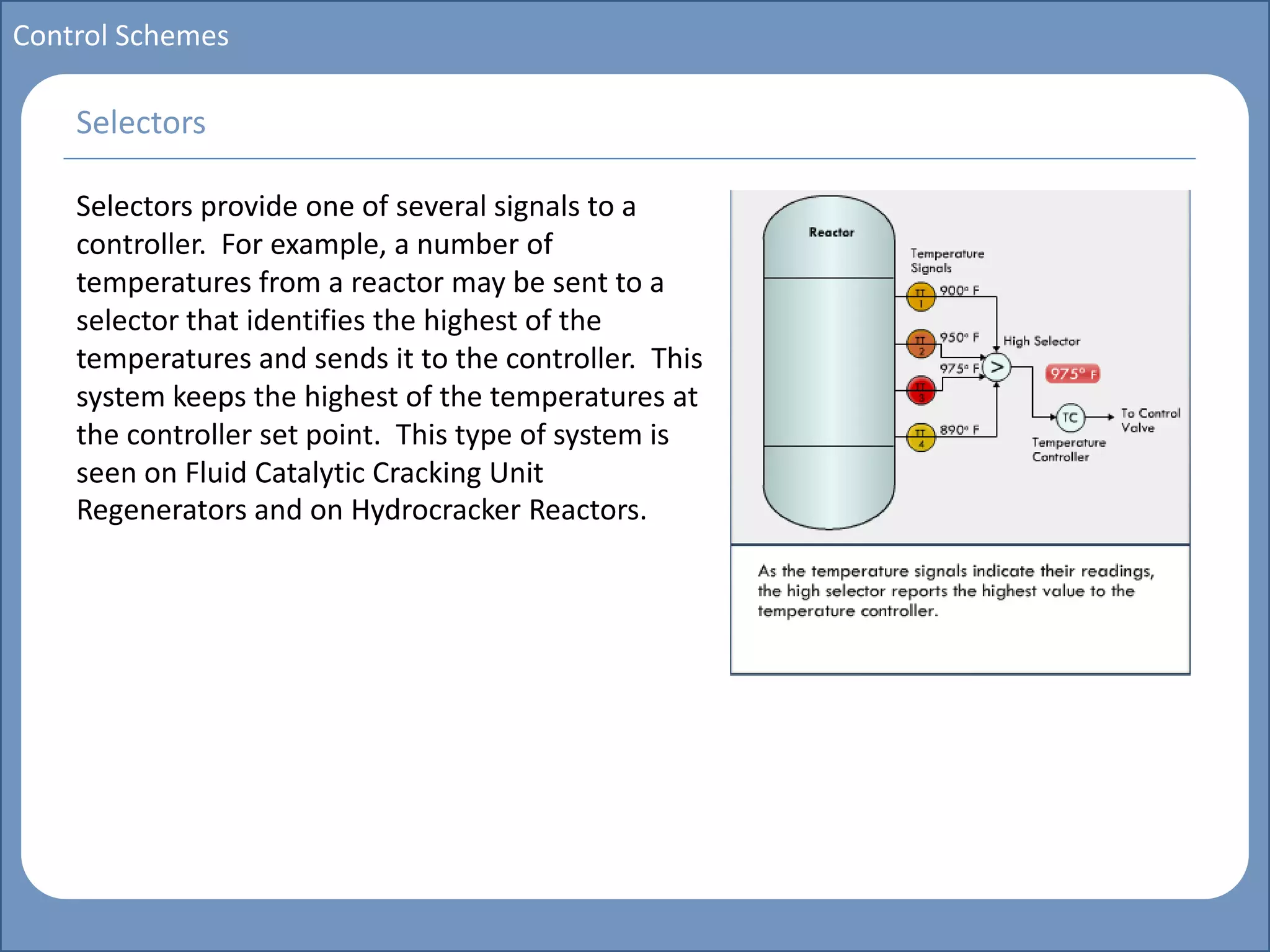 Main title
Write Discussion here
Write title here
Basics of Instrumentation and Control
Course Topics
Introduction to measurements and control concepts
Pressure measurement
Flow measurement
Level measurement
Temperature measurement
Control Valves
Process Control Loops
Control Systems (PLC, DCS, SCADA)
Course Contents
Control Schemes
Selectors provide one of several signals to a
controller. For example, a number of
temperatures from a reactor may be sent to a
selector that identifies the highest of the
temperatures and sends it to the controller. This
system keeps the highest of the temperatures at
the controller set point. This type of system is
seen on Fluid Catalytic Cracking Unit
Regenerators and on Hydrocracker Reactors.
Selectors
 
