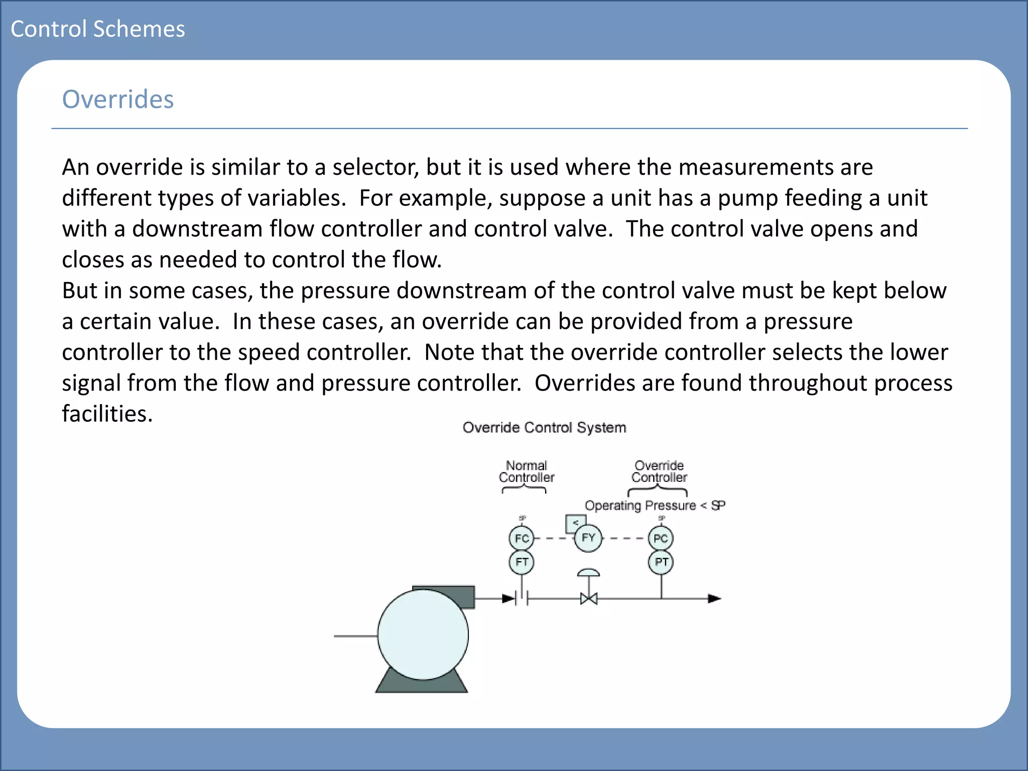 Main title
Write Discussion here
Write title here
Basics of Instrumentation and Control
Course Topics
Introduction to measurements and control concepts
Pressure measurement
Flow measurement
Level measurement
Temperature measurement
Control Valves
Process Control Loops
Control Systems (PLC, DCS, SCADA)
Course Contents
Control Schemes
An override is similar to a selector, but it is used where the measurements are
different types of variables. For example, suppose a unit has a pump feeding a unit
with a downstream flow controller and control valve. The control valve opens and
closes as needed to control the flow.
But in some cases, the pressure downstream of the control valve must be kept below
a certain value. In these cases, an override can be provided from a pressure
controller to the speed controller. Note that the override controller selects the lower
signal from the flow and pressure controller. Overrides are found throughout process
facilities.
Overrides
 
