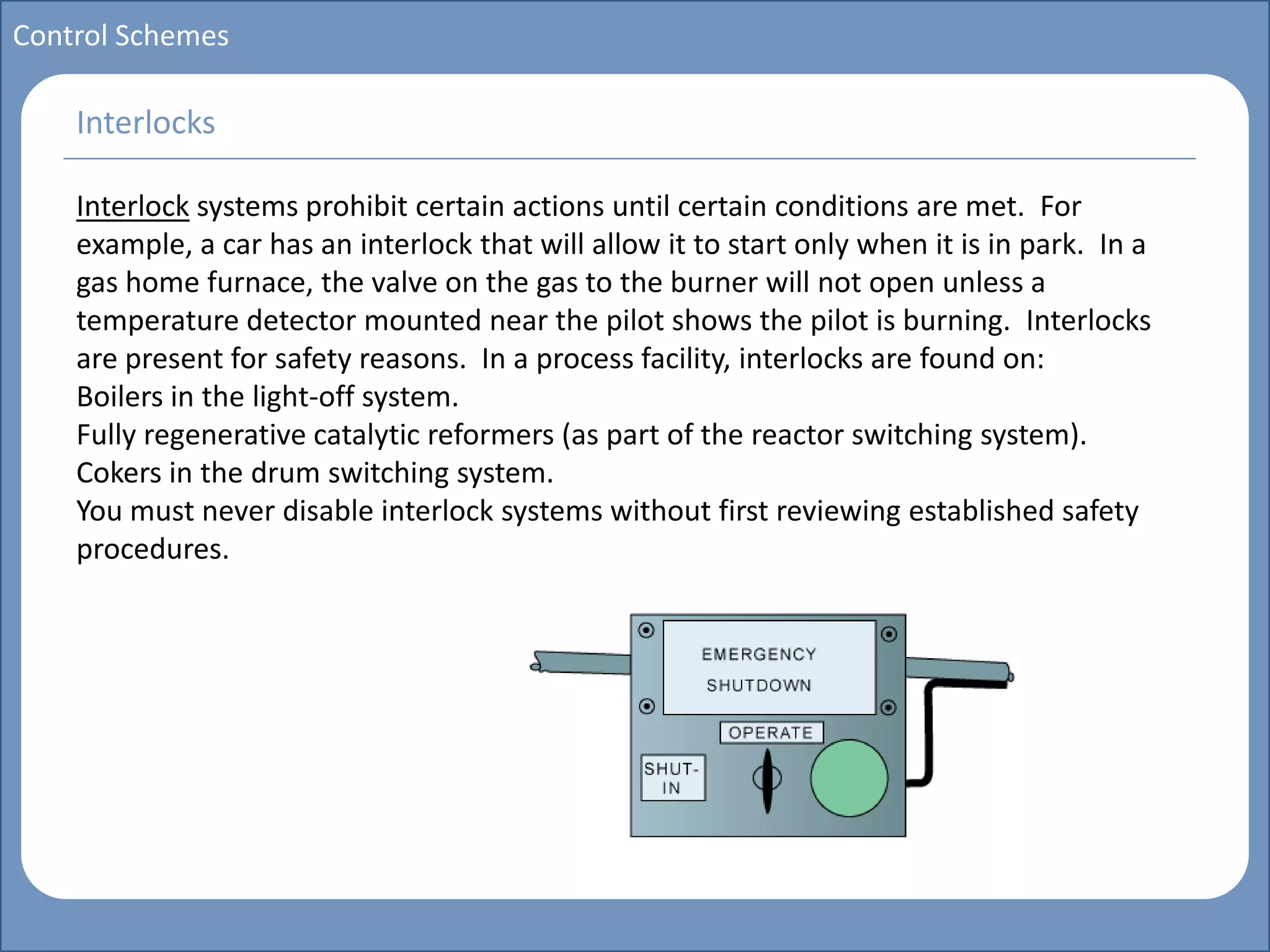 Main title
Write Discussion here
Write title here
Basics of Instrumentation and Control
Course Topics
Introduction to measurements and control concepts
Pressure measurement
Flow measurement
Level measurement
Temperature measurement
Control Valves
Process Control Loops
Control Systems (PLC, DCS, SCADA)
Course Contents
Control Schemes
Interlock systems prohibit certain actions until certain conditions are met. For
example, a car has an interlock that will allow it to start only when it is in park. In a
gas home furnace, the valve on the gas to the burner will not open unless a
temperature detector mounted near the pilot shows the pilot is burning. Interlocks
are present for safety reasons. In a process facility, interlocks are found on:
Boilers in the light-off system.
Fully regenerative catalytic reformers (as part of the reactor switching system).
Cokers in the drum switching system.
You must never disable interlock systems without first reviewing established safety
procedures.
Interlocks
 