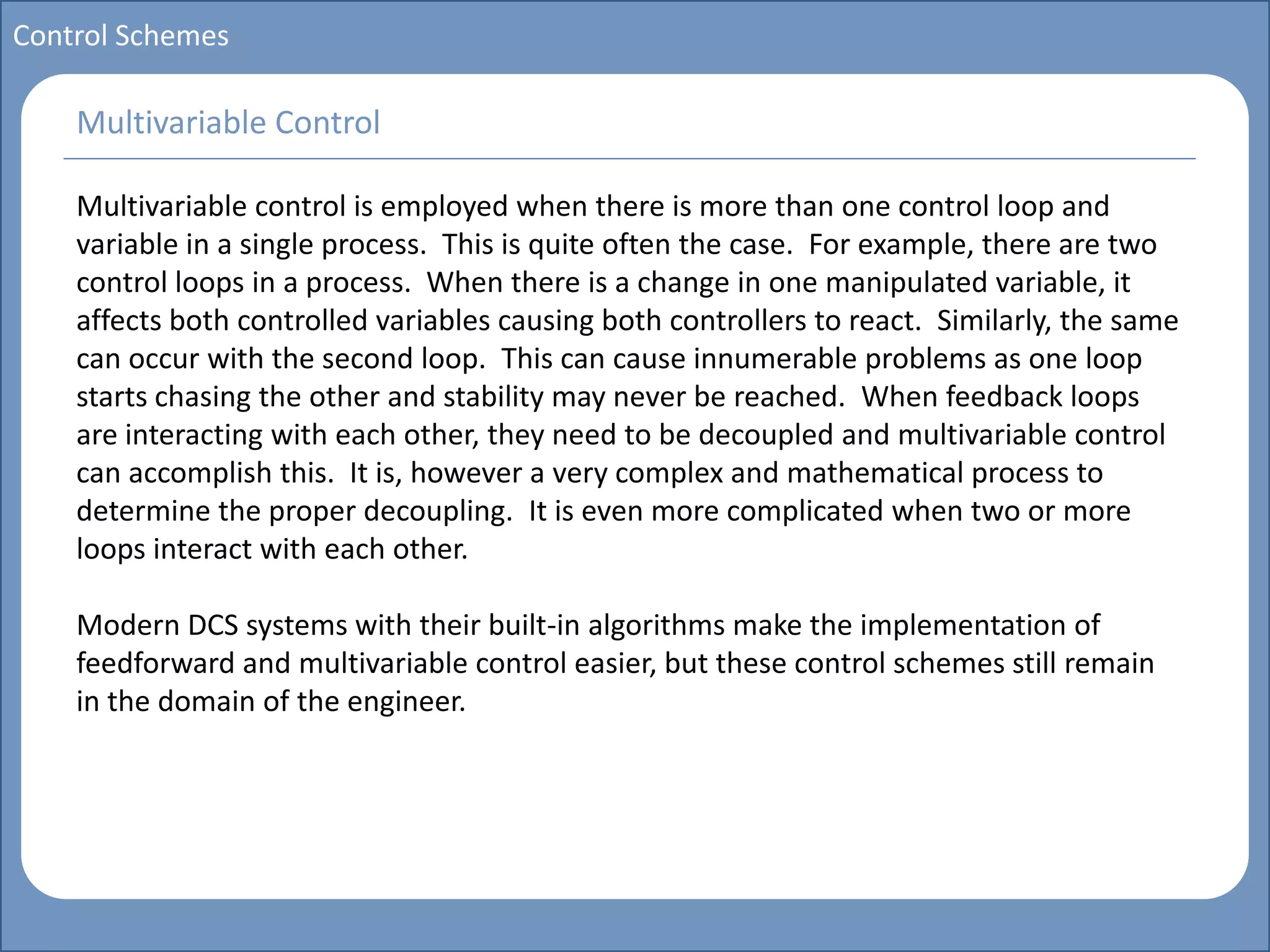 Main title
Write Discussion here
Write title here
Basics of Instrumentation and Control
Course Topics
Introduction to measurements and control concepts
Pressure measurement
Flow measurement
Level measurement
Temperature measurement
Control Valves
Process Control Loops
Control Systems (PLC, DCS, SCADA)
Course Contents
Control Schemes
Multivariable control is employed when there is more than one control loop and
variable in a single process. This is quite often the case. For example, there are two
control loops in a process. When there is a change in one manipulated variable, it
affects both controlled variables causing both controllers to react. Similarly, the same
can occur with the second loop. This can cause innumerable problems as one loop
starts chasing the other and stability may never be reached. When feedback loops
are interacting with each other, they need to be decoupled and multivariable control
can accomplish this. It is, however a very complex and mathematical process to
determine the proper decoupling. It is even more complicated when two or more
loops interact with each other.
Modern DCS systems with their built-in algorithms make the implementation of
feedforward and multivariable control easier, but these control schemes still remain
in the domain of the engineer.
Multivariable Control
 