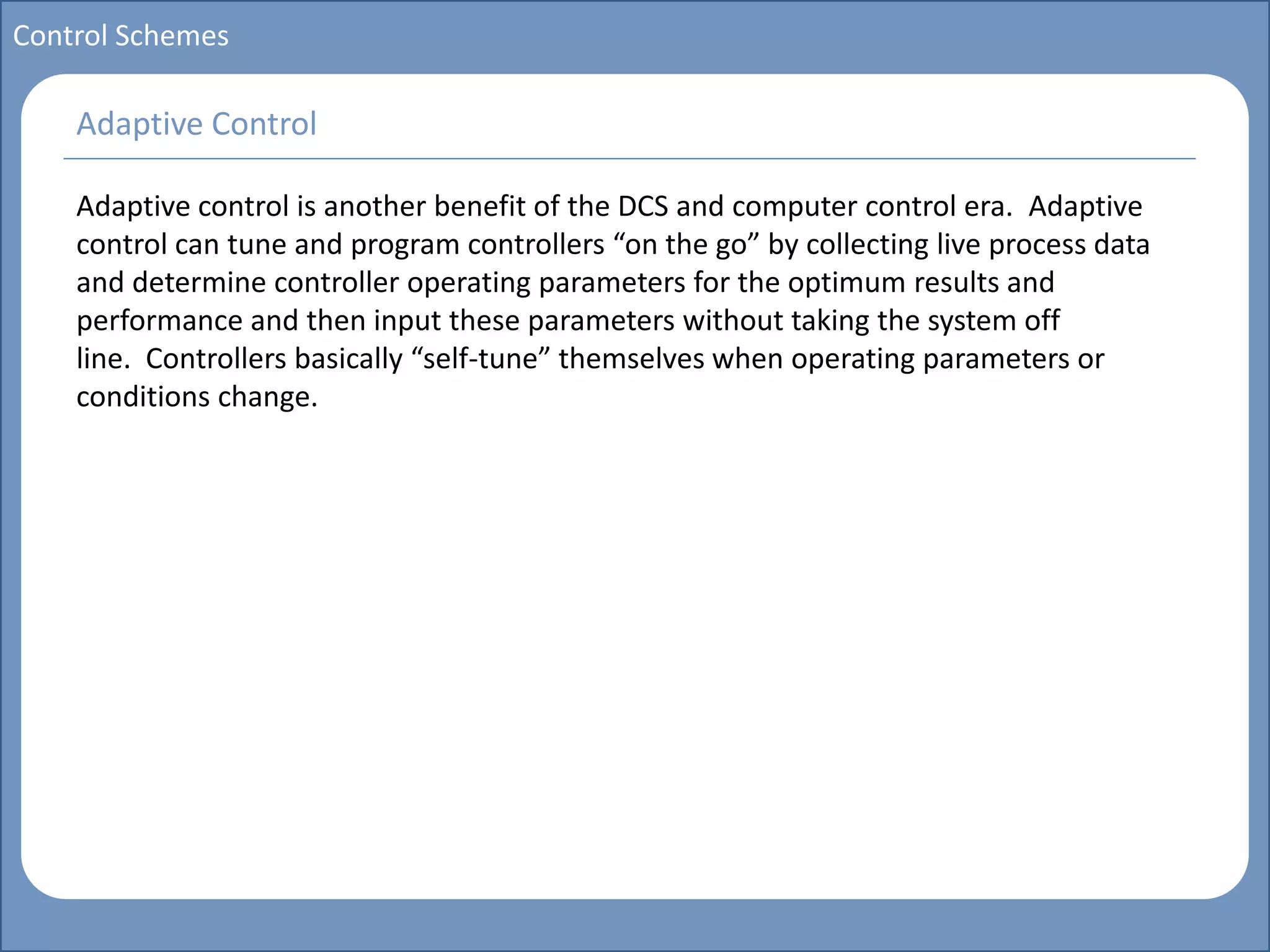 Main title
Write Discussion here
Write title here
Basics of Instrumentation and Control
Course Topics
Introduction to measurements and control concepts
Pressure measurement
Flow measurement
Level measurement
Temperature measurement
Control Valves
Process Control Loops
Control Systems (PLC, DCS, SCADA)
Course Contents
Control Schemes
Adaptive control is another benefit of the DCS and computer control era. Adaptive
control can tune and program controllers “on the go” by collecting live process data
and determine controller operating parameters for the optimum results and
performance and then input these parameters without taking the system off
line. Controllers basically “self-tune” themselves when operating parameters or
conditions change.
Adaptive Control
 