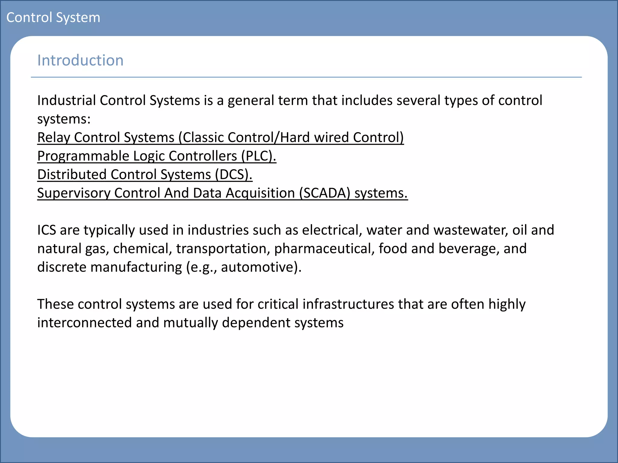 Main title
Write Discussion here
Write title here
Basics of Instrumentation and Control
Course Topics
Introduction to measurements and control concepts
Pressure measurement
Flow measurement
Level measurement
Temperature measurement
Control Valves
Process Control Loops
Control Systems (PLC, DCS, SCADA)
Course Contents
Control System
Industrial Control Systems is a general term that includes several types of control
systems:
Relay Control Systems (Classic Control/Hard wired Control)
Programmable Logic Controllers (PLC).
Distributed Control Systems (DCS).
Supervisory Control And Data Acquisition (SCADA) systems.
ICS are typically used in industries such as electrical, water and wastewater, oil and
natural gas, chemical, transportation, pharmaceutical, food and beverage, and
discrete manufacturing (e.g., automotive).
These control systems are used for critical infrastructures that are often highly
interconnected and mutually dependent systems
Introduction
 