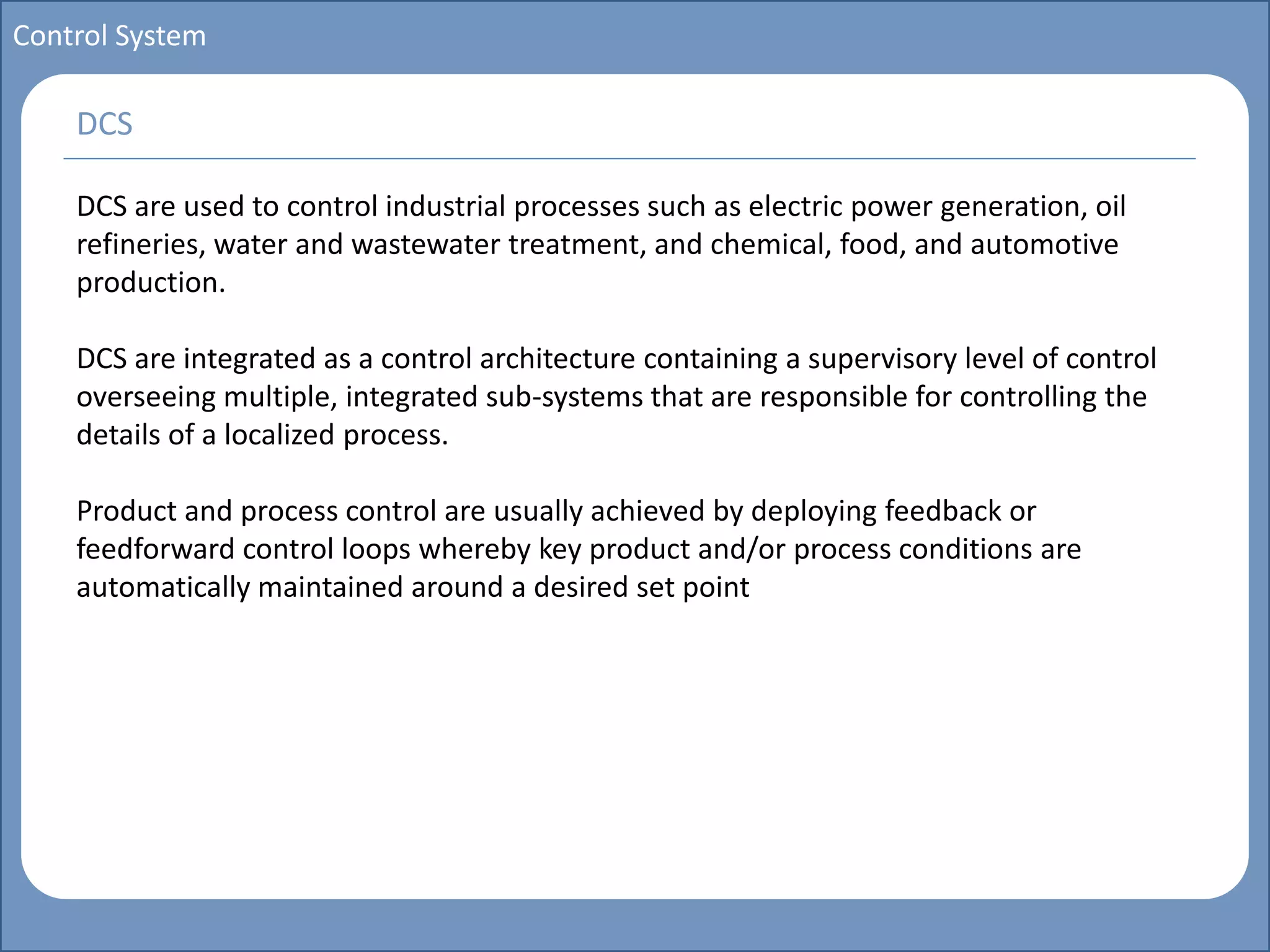 Main title
Write Discussion here
Write title here
Basics of Instrumentation and Control
Course Topics
Introduction to measurements and control concepts
Pressure measurement
Flow measurement
Level measurement
Temperature measurement
Control Valves
Process Control Loops
Control Systems (PLC, DCS, SCADA)
Course Contents
Control System
DCS are used to control industrial processes such as electric power generation, oil
refineries, water and wastewater treatment, and chemical, food, and automotive
production.
DCS are integrated as a control architecture containing a supervisory level of control
overseeing multiple, integrated sub-systems that are responsible for controlling the
details of a localized process.
Product and process control are usually achieved by deploying feedback or
feedforward control loops whereby key product and/or process conditions are
automatically maintained around a desired set point
DCS
 