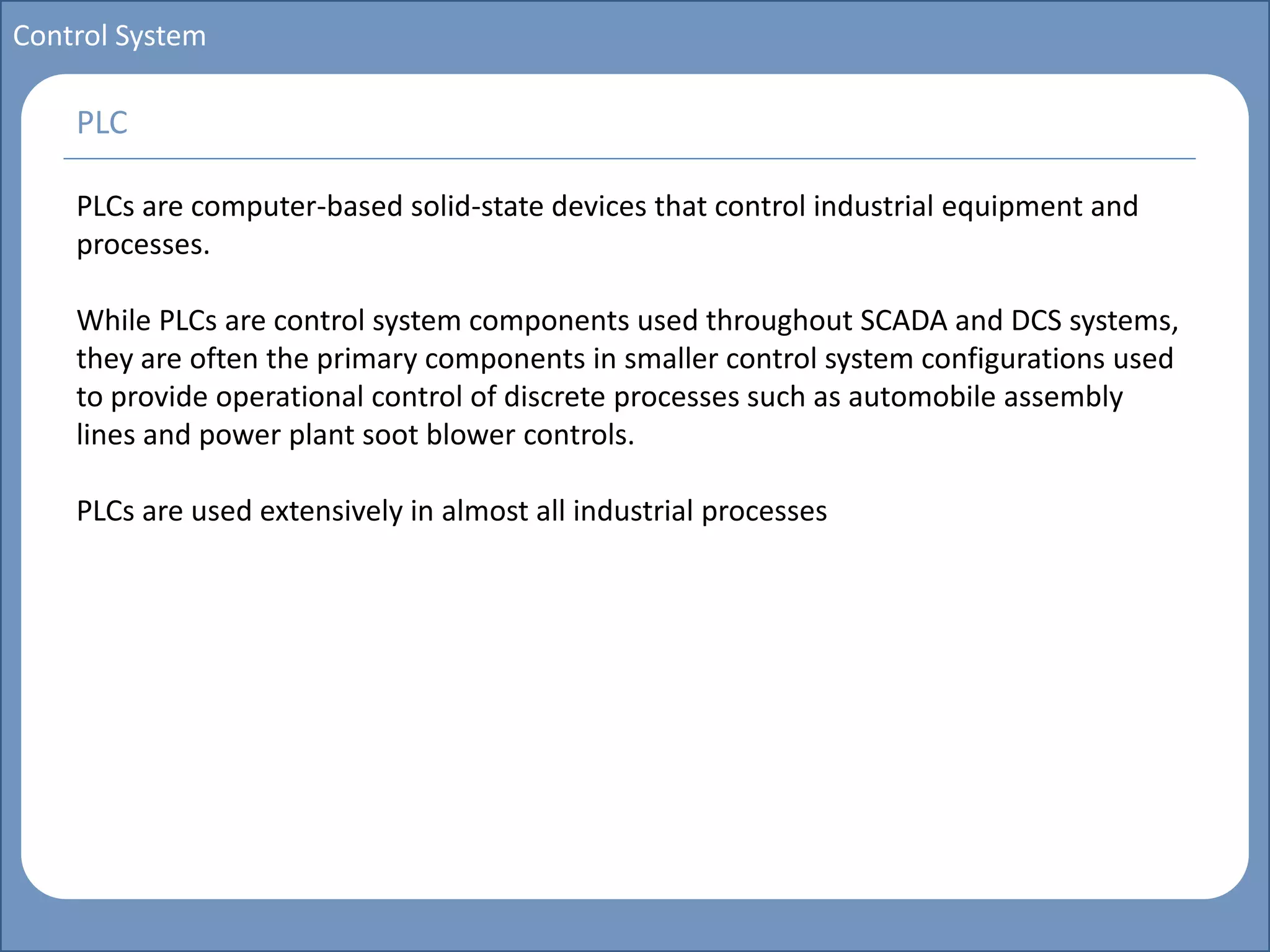 Main title
Write Discussion here
Write title here
Basics of Instrumentation and Control
Course Topics
Introduction to measurements and control concepts
Pressure measurement
Flow measurement
Level measurement
Temperature measurement
Control Valves
Process Control Loops
Control Systems (PLC, DCS, SCADA)
Course Contents
Control System
PLCs are computer-based solid-state devices that control industrial equipment and
processes.
While PLCs are control system components used throughout SCADA and DCS systems,
they are often the primary components in smaller control system configurations used
to provide operational control of discrete processes such as automobile assembly
lines and power plant soot blower controls.
PLCs are used extensively in almost all industrial processes
PLC
 