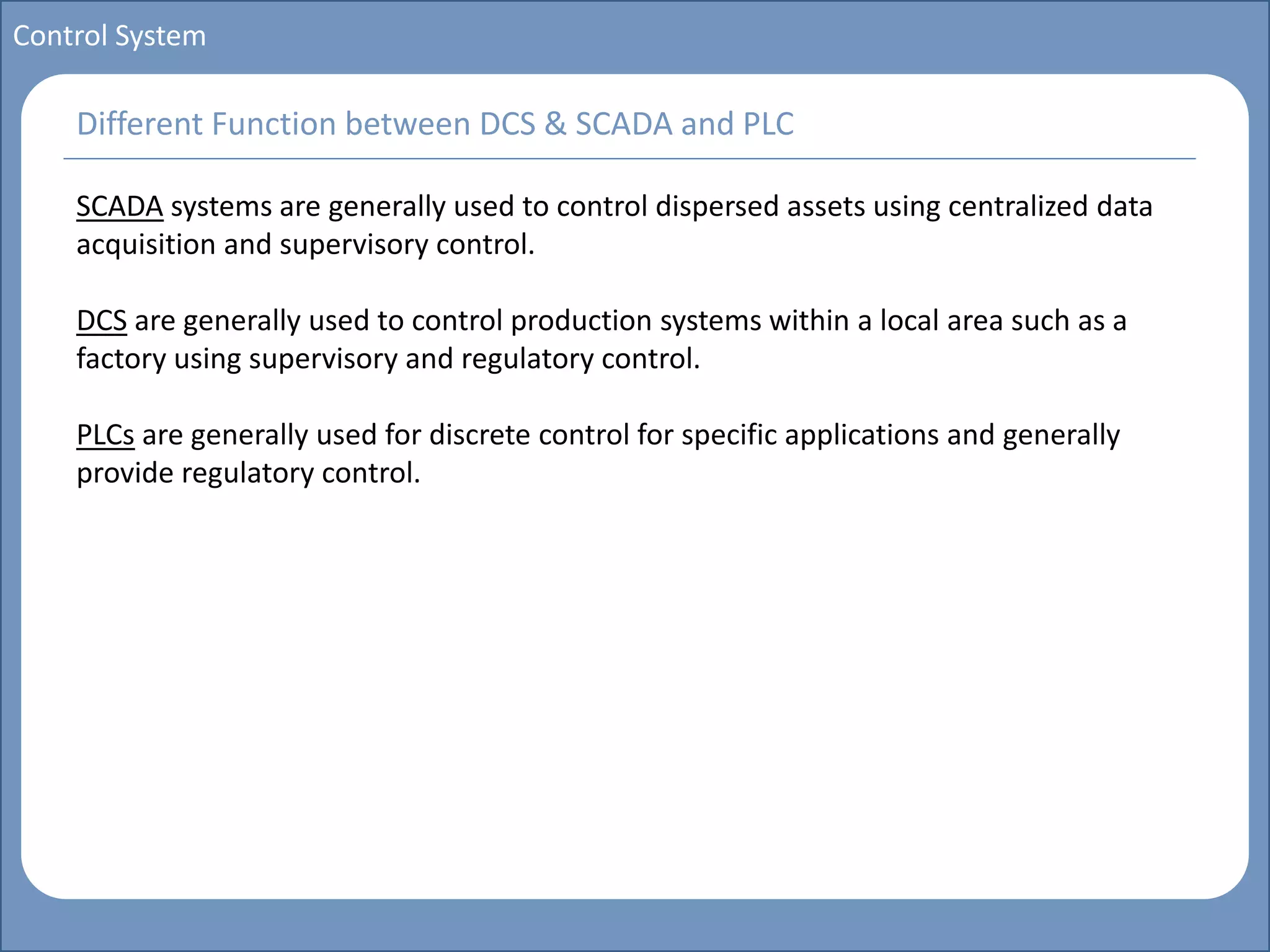 Main title
Write Discussion here
Write title here
Basics of Instrumentation and Control
Course Topics
Introduction to measurements and control concepts
Pressure measurement
Flow measurement
Level measurement
Temperature measurement
Control Valves
Process Control Loops
Control Systems (PLC, DCS, SCADA)
Course Contents
Control System
SCADA systems are generally used to control dispersed assets using centralized data
acquisition and supervisory control.
DCS are generally used to control production systems within a local area such as a
factory using supervisory and regulatory control.
PLCs are generally used for discrete control for specific applications and generally
provide regulatory control.
Different Function between DCS & SCADA and PLC
 