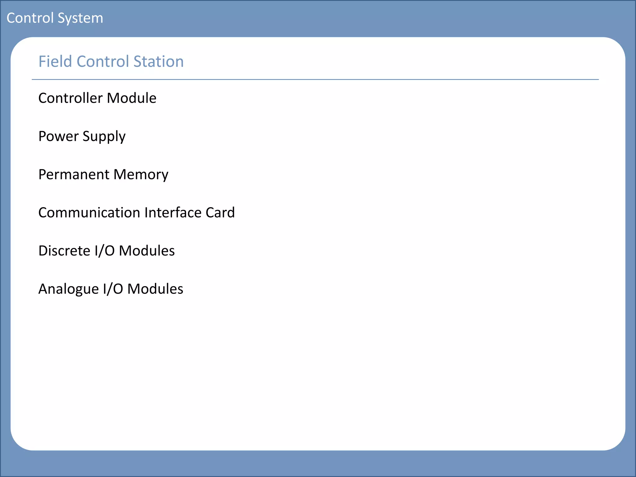 Main title
Write Discussion here
Write title here
Basics of Instrumentation and Control
Course Topics
Introduction to measurements and control concepts
Pressure measurement
Flow measurement
Level measurement
Temperature measurement
Control Valves
Process Control Loops
Control Systems (PLC, DCS, SCADA)
Course Contents
Control System
Field Control Station
Controller Module
Power Supply
Permanent Memory
Communication Interface Card
Discrete I/O Modules
Analogue I/O Modules
 