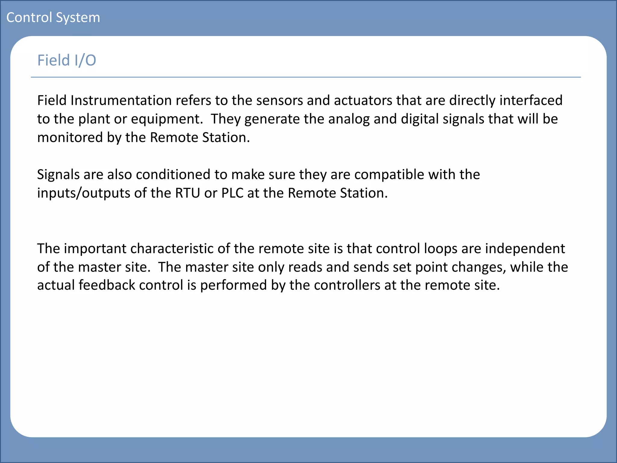 Main title
Write Discussion here
Write title here
Basics of Instrumentation and Control
Course Topics
Introduction to measurements and control concepts
Pressure measurement
Flow measurement
Level measurement
Temperature measurement
Control Valves
Process Control Loops
Control Systems (PLC, DCS, SCADA)
Course Contents
Control System
Field Instrumentation refers to the sensors and actuators that are directly interfaced
to the plant or equipment. They generate the analog and digital signals that will be
monitored by the Remote Station.
Signals are also conditioned to make sure they are compatible with the
inputs/outputs of the RTU or PLC at the Remote Station.
The important characteristic of the remote site is that control loops are independent
of the master site. The master site only reads and sends set point changes, while the
actual feedback control is performed by the controllers at the remote site.
Field I/O
 
