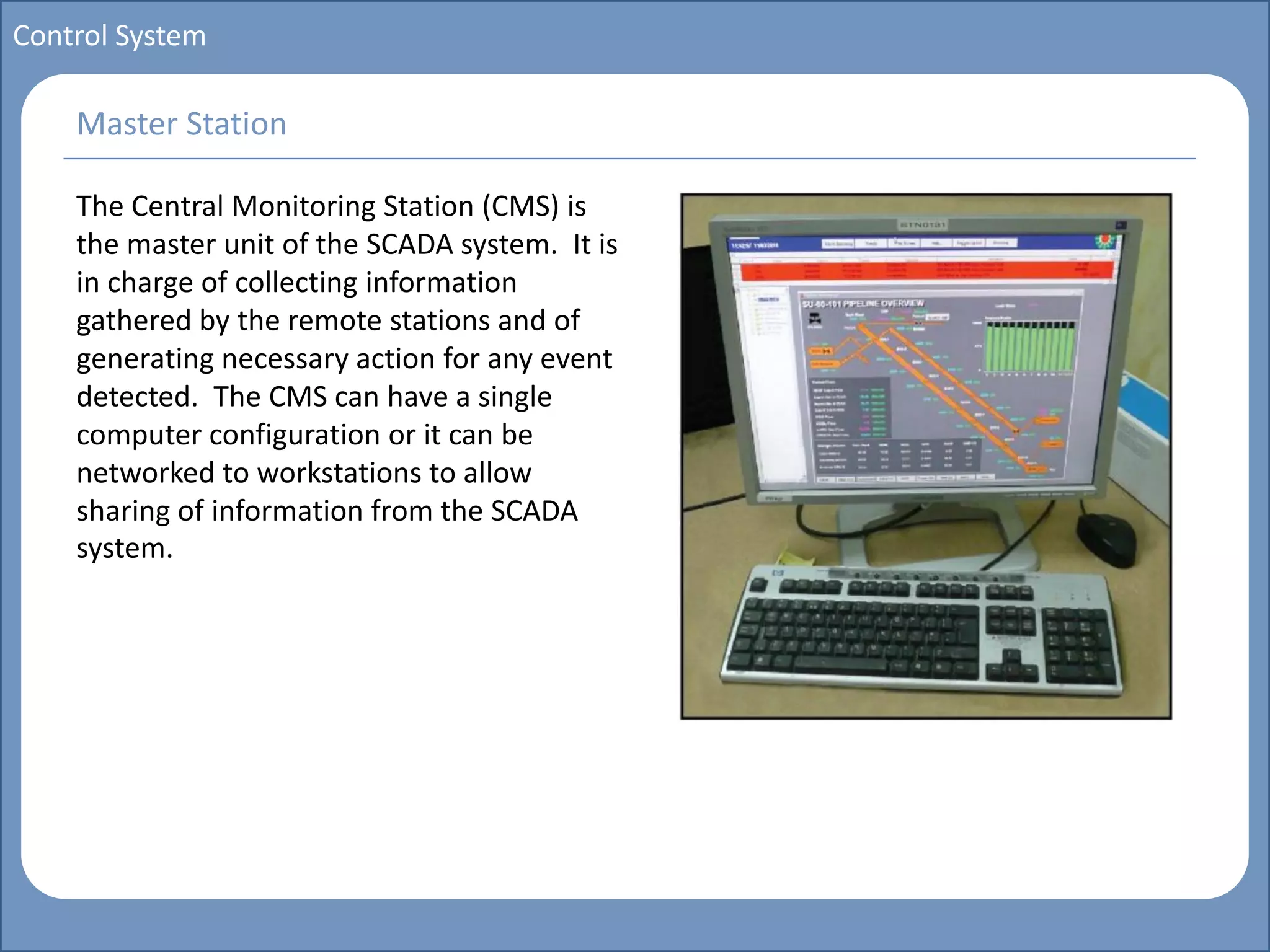 Main title
Write Discussion here
Write title here
Basics of Instrumentation and Control
Course Topics
Introduction to measurements and control concepts
Pressure measurement
Flow measurement
Level measurement
Temperature measurement
Control Valves
Process Control Loops
Control Systems (PLC, DCS, SCADA)
Course Contents
Control System
The Central Monitoring Station (CMS) is
the master unit of the SCADA system. It is
in charge of collecting information
gathered by the remote stations and of
generating necessary action for any event
detected. The CMS can have a single
computer configuration or it can be
networked to workstations to allow
sharing of information from the SCADA
system.
Master Station
 