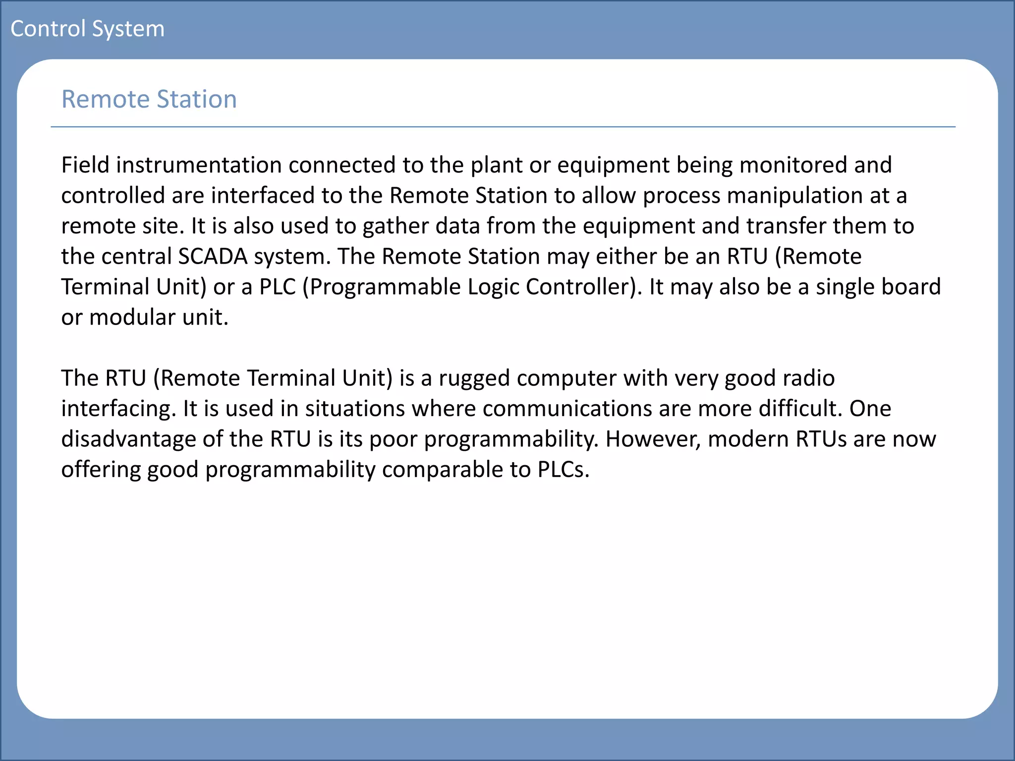 Main title
Write Discussion here
Write title here
Basics of Instrumentation and Control
Course Topics
Introduction to measurements and control concepts
Pressure measurement
Flow measurement
Level measurement
Temperature measurement
Control Valves
Process Control Loops
Control Systems (PLC, DCS, SCADA)
Course Contents
Control System
Field instrumentation connected to the plant or equipment being monitored and
controlled are interfaced to the Remote Station to allow process manipulation at a
remote site. It is also used to gather data from the equipment and transfer them to
the central SCADA system. The Remote Station may either be an RTU (Remote
Terminal Unit) or a PLC (Programmable Logic Controller). It may also be a single board
or modular unit.
The RTU (Remote Terminal Unit) is a rugged computer with very good radio
interfacing. It is used in situations where communications are more difficult. One
disadvantage of the RTU is its poor programmability. However, modern RTUs are now
offering good programmability comparable to PLCs.
Remote Station
 