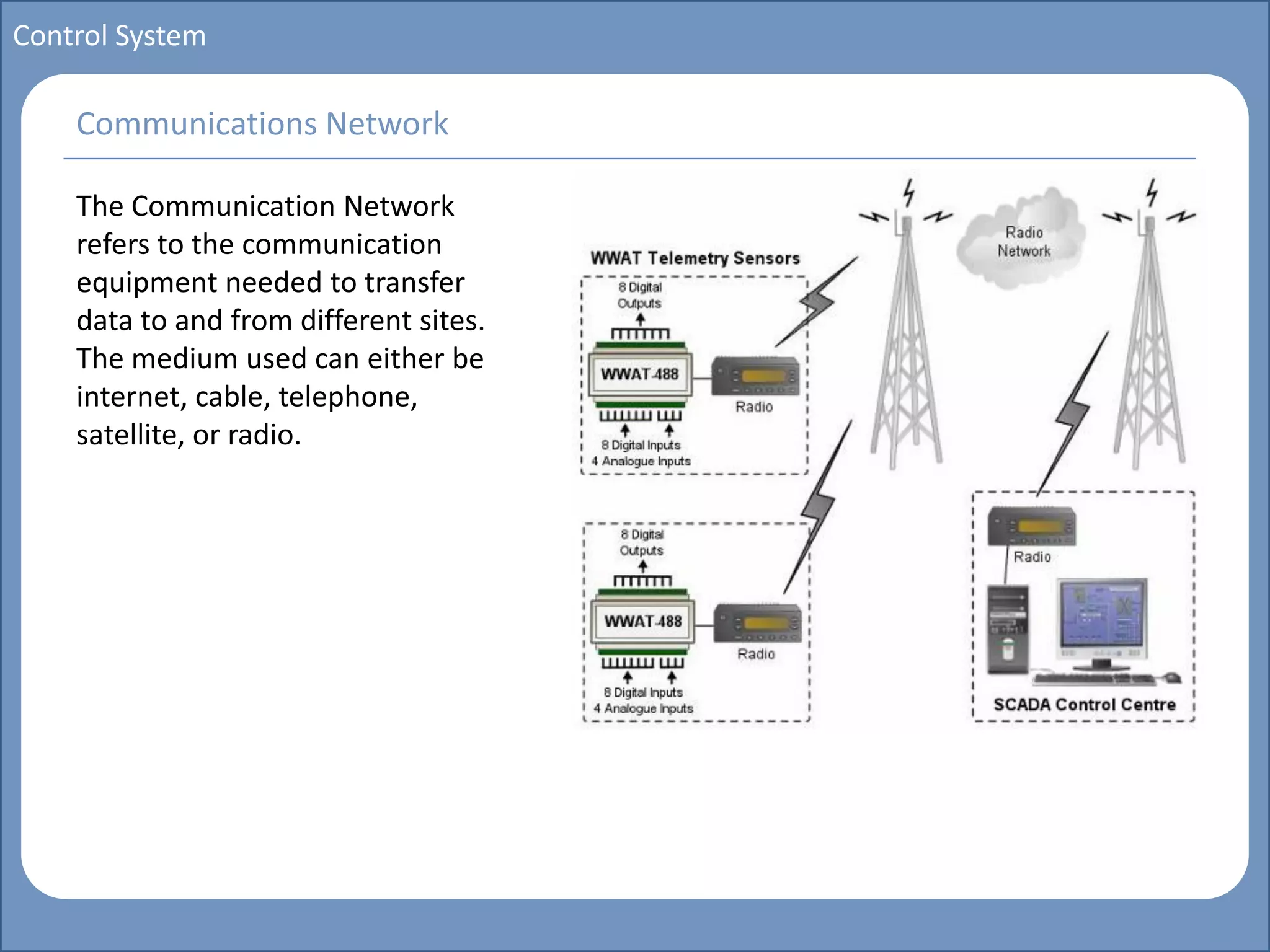 Main title
Write Discussion here
Write title here
Basics of Instrumentation and Control
Course Topics
Introduction to measurements and control concepts
Pressure measurement
Flow measurement
Level measurement
Temperature measurement
Control Valves
Process Control Loops
Control Systems (PLC, DCS, SCADA)
Course Contents
Control System
The Communication Network
refers to the communication
equipment needed to transfer
data to and from different sites.
The medium used can either be
internet, cable, telephone,
satellite, or radio.
Communications Network
 