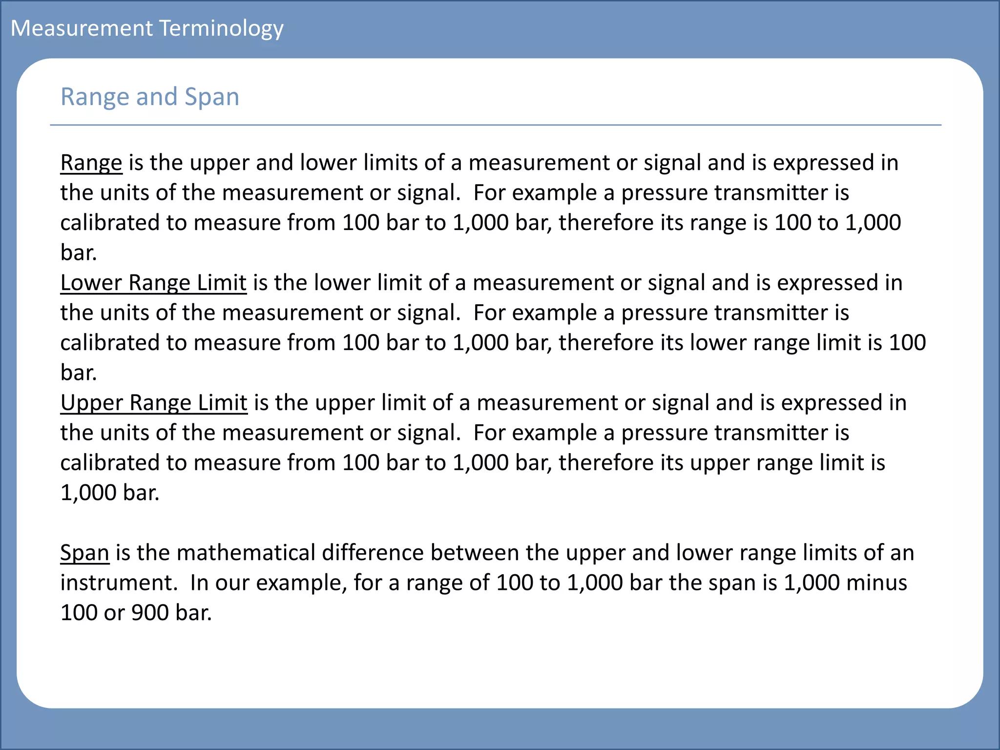 Main title
Write Discussion here
Write title here
Basics of Instrumentation and Control
Course Topics
Introduction to measurements and control concepts
Pressure measurement
Flow measurement
Level measurement
Temperature measurement
Control Valves
Process Control Loops
Control Systems (PLC, DCS, SCADA)
Course Contents
Measurement Terminology
Range is the upper and lower limits of a measurement or signal and is expressed in
the units of the measurement or signal. For example a pressure transmitter is
calibrated to measure from 100 bar to 1,000 bar, therefore its range is 100 to 1,000
bar.
Lower Range Limit is the lower limit of a measurement or signal and is expressed in
the units of the measurement or signal. For example a pressure transmitter is
calibrated to measure from 100 bar to 1,000 bar, therefore its lower range limit is 100
bar.
Upper Range Limit is the upper limit of a measurement or signal and is expressed in
the units of the measurement or signal. For example a pressure transmitter is
calibrated to measure from 100 bar to 1,000 bar, therefore its upper range limit is
1,000 bar.
Span is the mathematical difference between the upper and lower range limits of an
instrument. In our example, for a range of 100 to 1,000 bar the span is 1,000 minus
100 or 900 bar.
Range and Span
 