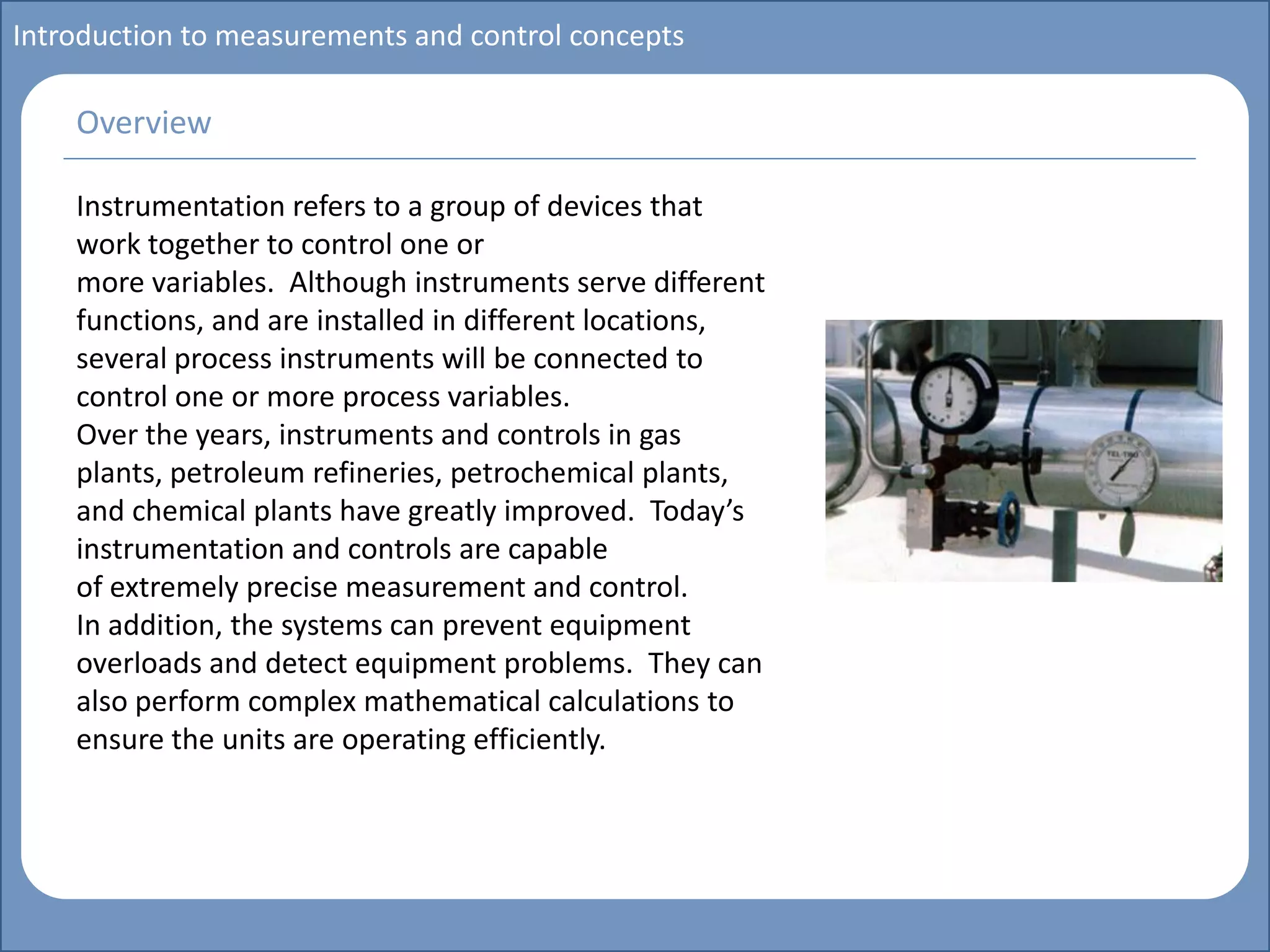 Main title
Write Discussion here
Write title here
Introduction to measurements and control concepts
Instrumentation refers to a group of devices that
work together to control one or
more variables. Although instruments serve different
functions, and are installed in different locations,
several process instruments will be connected to
control one or more process variables.
Over the years, instruments and controls in gas
plants, petroleum refineries, petrochemical plants,
and chemical plants have greatly improved. Today’s
instrumentation and controls are capable
of extremely precise measurement and control.
In addition, the systems can prevent equipment
overloads and detect equipment problems. They can
also perform complex mathematical calculations to
ensure the units are operating efficiently.
Overview
 