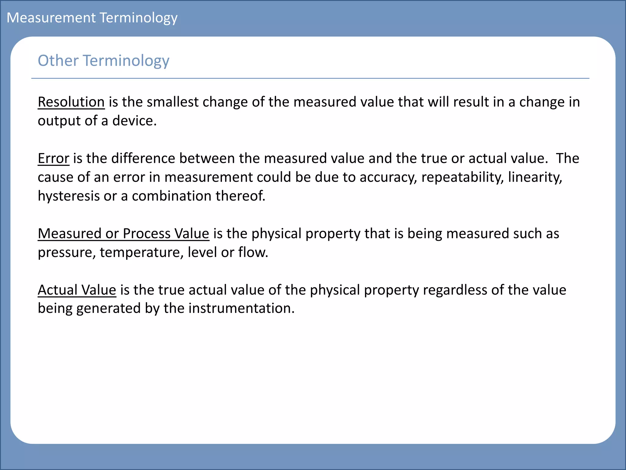 Main title
Write Discussion here
Write title here
Basics of Instrumentation and Control
Course Topics
Introduction to measurements and control concepts
Pressure measurement
Flow measurement
Level measurement
Temperature measurement
Control Valves
Process Control Loops
Control Systems (PLC, DCS, SCADA)
Course Contents
Measurement Terminology
Resolution is the smallest change of the measured value that will result in a change in
output of a device.
Error is the difference between the measured value and the true or actual value. The
cause of an error in measurement could be due to accuracy, repeatability, linearity,
hysteresis or a combination thereof.
Measured or Process Value is the physical property that is being measured such as
pressure, temperature, level or flow.
Actual Value is the true actual value of the physical property regardless of the value
being generated by the instrumentation.
Other Terminology
 