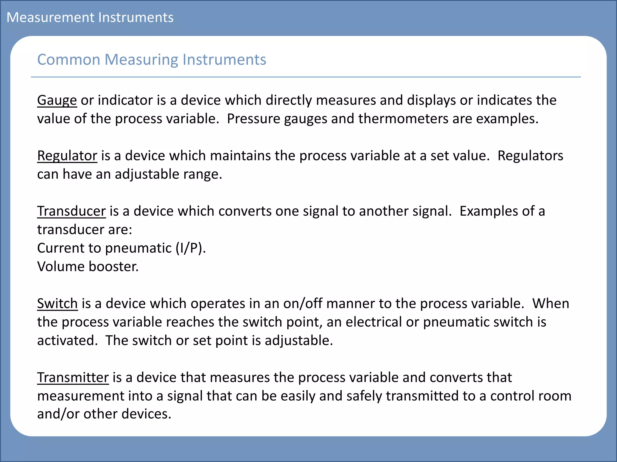 Main title
Write Discussion here
Write title here
Basics of Instrumentation and Control
Course Topics
Introduction to measurements and control concepts
Pressure measurement
Flow measurement
Level measurement
Temperature measurement
Control Valves
Process Control Loops
Control Systems (PLC, DCS, SCADA)
Course Contents
Measurement Instruments
Gauge or indicator is a device which directly measures and displays or indicates the
value of the process variable. Pressure gauges and thermometers are examples.
Regulator is a device which maintains the process variable at a set value. Regulators
can have an adjustable range.
Transducer is a device which converts one signal to another signal. Examples of a
transducer are:
Current to pneumatic (I/P).
Volume booster.
Switch is a device which operates in an on/off manner to the process variable. When
the process variable reaches the switch point, an electrical or pneumatic switch is
activated. The switch or set point is adjustable.
Transmitter is a device that measures the process variable and converts that
measurement into a signal that can be easily and safely transmitted to a control room
and/or other devices.
Common Measuring Instruments
 