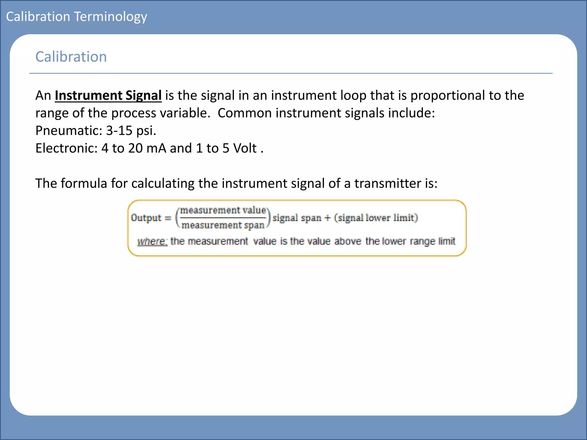 Main title
Write Discussion here
Write title here
Basics of Instrumentation and Control
Course Topics
Introduction to measurements and control concepts
Pressure measurement
Flow measurement
Level measurement
Temperature measurement
Control Valves
Process Control Loops
Control Systems (PLC, DCS, SCADA)
Course Contents
Calibration Terminology
An Instrument Signal is the signal in an instrument loop that is proportional to the
range of the process variable. Common instrument signals include:
Pneumatic: 3-15 psi.
Electronic: 4 to 20 mA and 1 to 5 Volt .
The formula for calculating the instrument signal of a transmitter is:
Calibration
 