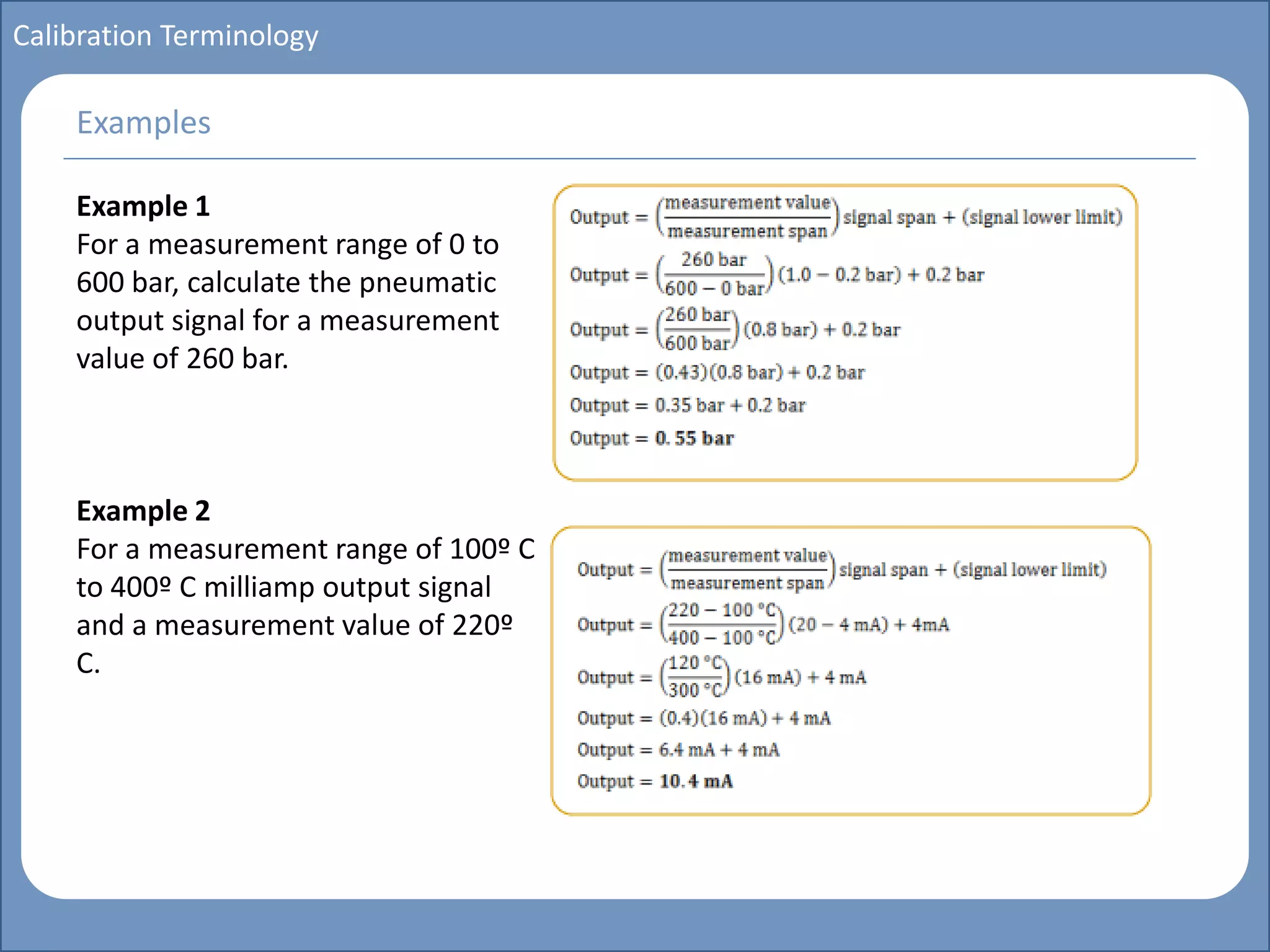 Main title
Write Discussion here
Write title here
Basics of Instrumentation and Control
Course Topics
Introduction to measurements and control concepts
Pressure measurement
Flow measurement
Level measurement
Temperature measurement
Control Valves
Process Control Loops
Control Systems (PLC, DCS, SCADA)
Course Contents
Calibration Terminology
Example 1
For a measurement range of 0 to
600 bar, calculate the pneumatic
output signal for a measurement
value of 260 bar.
Example 2
For a measurement range of 100º C
to 400º C milliamp output signal
and a measurement value of 220º
C.
Examples
 