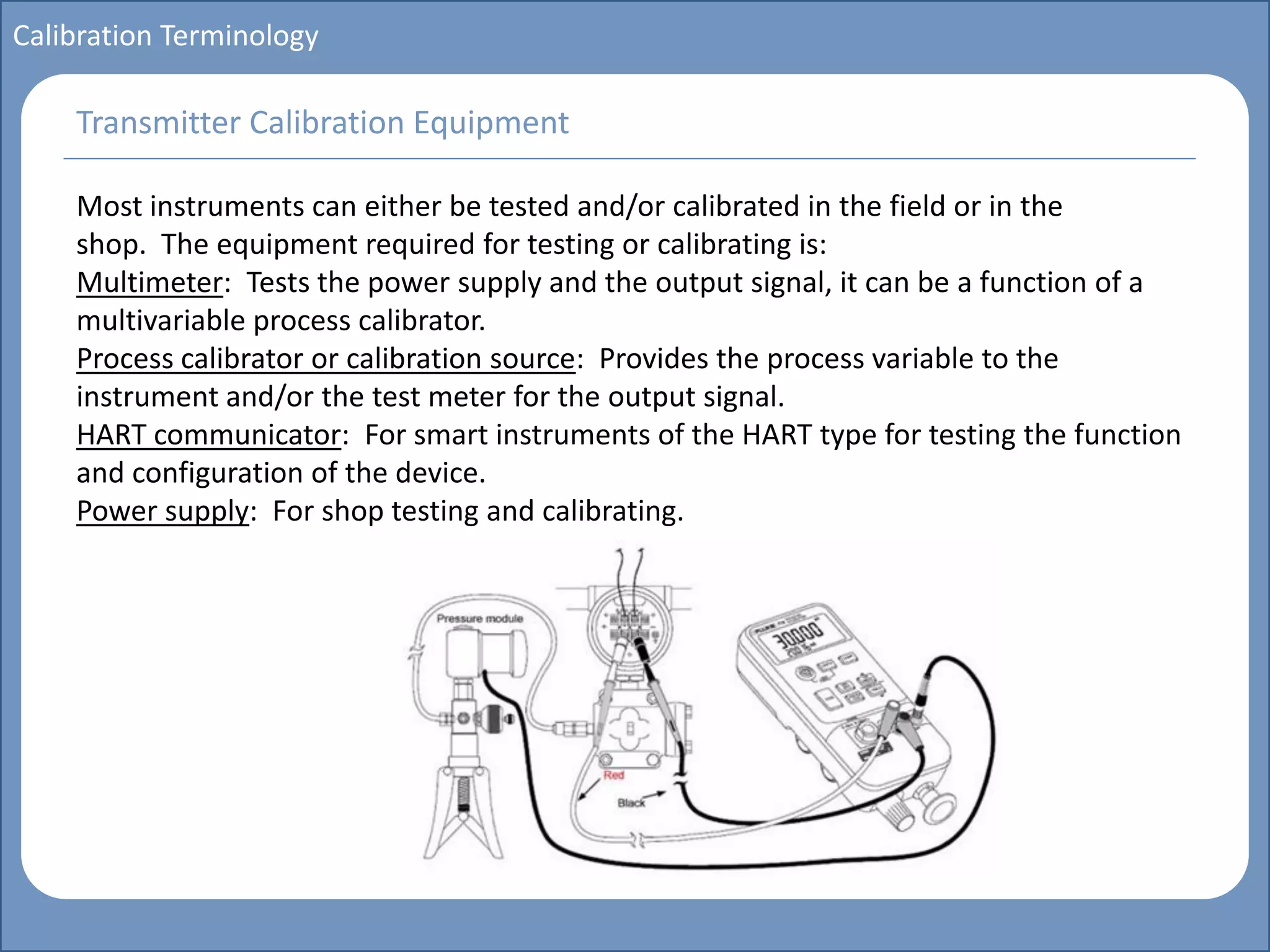 Main title
Write Discussion here
Write title here
Basics of Instrumentation and Control
Course Topics
Introduction to measurements and control concepts
Pressure measurement
Flow measurement
Level measurement
Temperature measurement
Control Valves
Process Control Loops
Control Systems (PLC, DCS, SCADA)
Course Contents
Calibration Terminology
Most instruments can either be tested and/or calibrated in the field or in the
shop. The equipment required for testing or calibrating is:
Multimeter: Tests the power supply and the output signal, it can be a function of a
multivariable process calibrator.
Process calibrator or calibration source: Provides the process variable to the
instrument and/or the test meter for the output signal.
HART communicator: For smart instruments of the HART type for testing the function
and configuration of the device.
Power supply: For shop testing and calibrating.
Transmitter Calibration Equipment
 