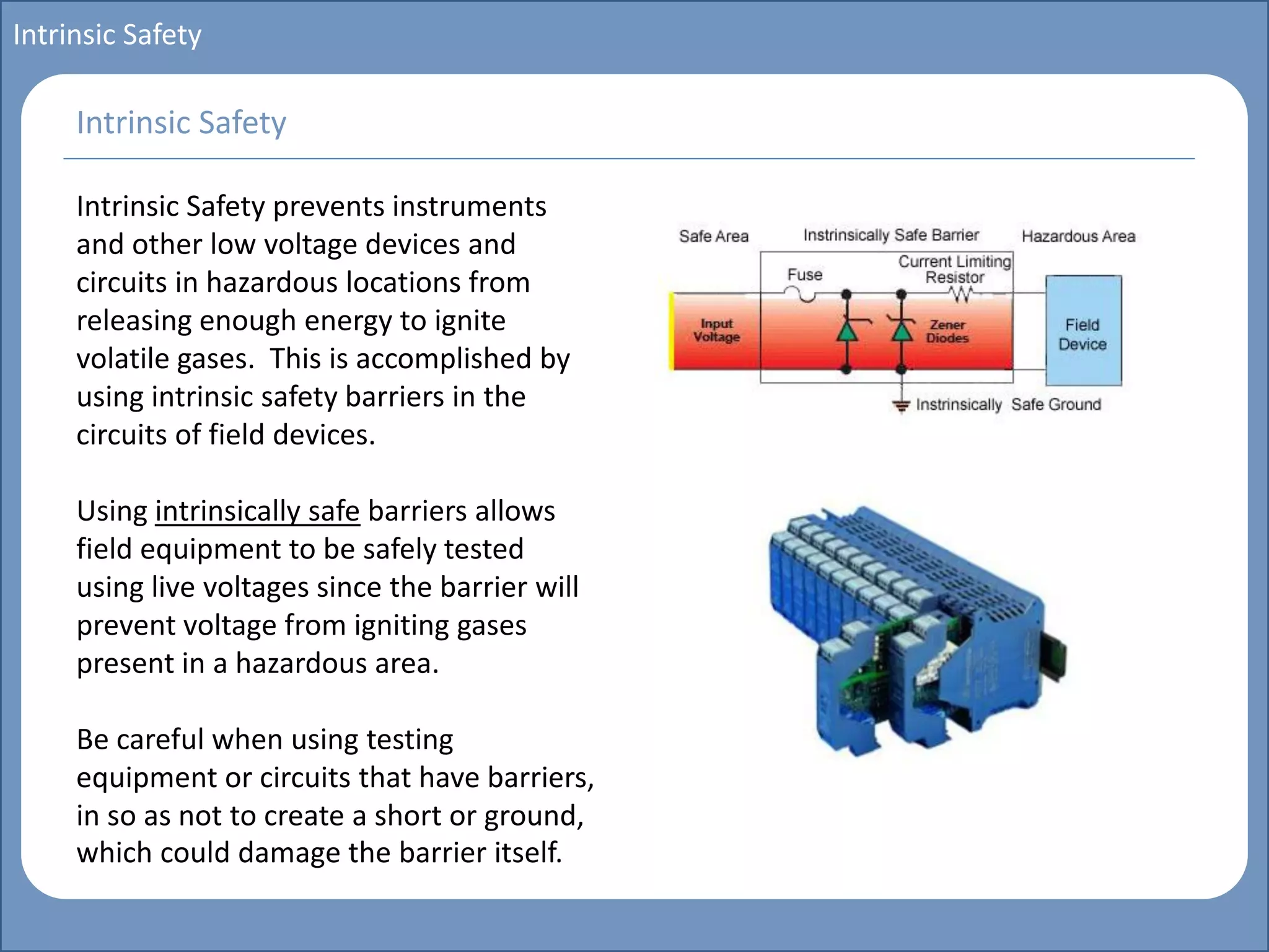 Main title
Write Discussion here
Write title here
Basics of Instrumentation and Control
Course Topics
Introduction to measurements and control concepts
Pressure measurement
Flow measurement
Level measurement
Temperature measurement
Control Valves
Process Control Loops
Control Systems (PLC, DCS, SCADA)
Course Contents
Intrinsic Safety
Intrinsic Safety prevents instruments
and other low voltage devices and
circuits in hazardous locations from
releasing enough energy to ignite
volatile gases. This is accomplished by
using intrinsic safety barriers in the
circuits of field devices.
Using intrinsically safe barriers allows
field equipment to be safely tested
using live voltages since the barrier will
prevent voltage from igniting gases
present in a hazardous area.
Be careful when using testing
equipment or circuits that have barriers,
in so as not to create a short or ground,
which could damage the barrier itself.
Intrinsic Safety
 
