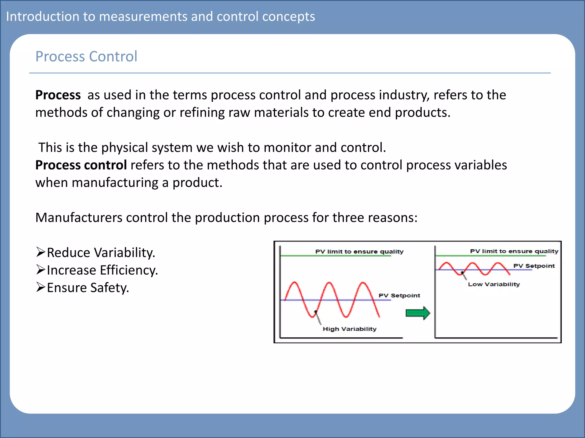 Main title
Write Discussion here
Write title here
Introduction to measurements and control concepts
Process as used in the terms process control and process industry, refers to the
methods of changing or refining raw materials to create end products.
This is the physical system we wish to monitor and control.
Process control refers to the methods that are used to control process variables
when manufacturing a product.
Manufacturers control the production process for three reasons:
Reduce Variability.
Increase Efficiency.
Ensure Safety.
Process Control
 