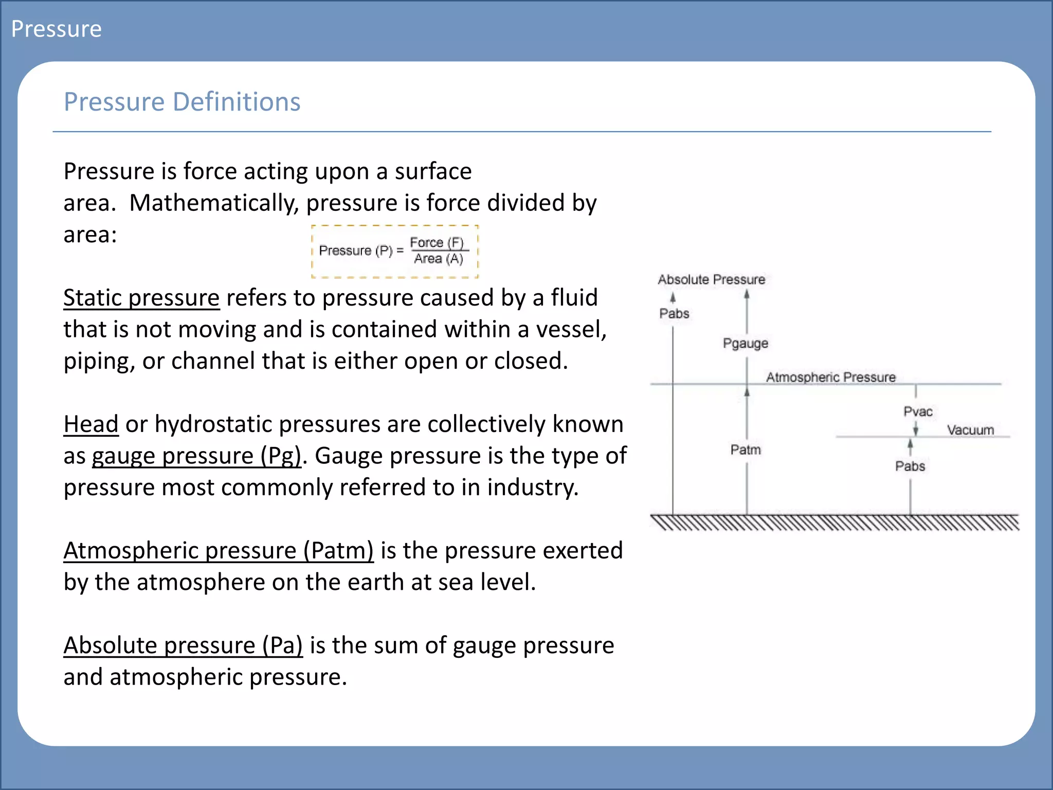 Main title
Write Discussion here
Write title here
Basics of Instrumentation and Control
Course Topics
Introduction to measurements and control concepts
Pressure measurement
Flow measurement
Level measurement
Temperature measurement
Control Valves
Process Control Loops
Control Systems (PLC, DCS, SCADA)
Course Contents
Pressure
Pressure is force acting upon a surface
area. Mathematically, pressure is force divided by
area:
Static pressure refers to pressure caused by a fluid
that is not moving and is contained within a vessel,
piping, or channel that is either open or closed.
Head or hydrostatic pressures are collectively known
as gauge pressure (Pg). Gauge pressure is the type of
pressure most commonly referred to in industry.
Atmospheric pressure (Patm) is the pressure exerted
by the atmosphere on the earth at sea level.
Absolute pressure (Pa) is the sum of gauge pressure
and atmospheric pressure.
Pressure Definitions
 