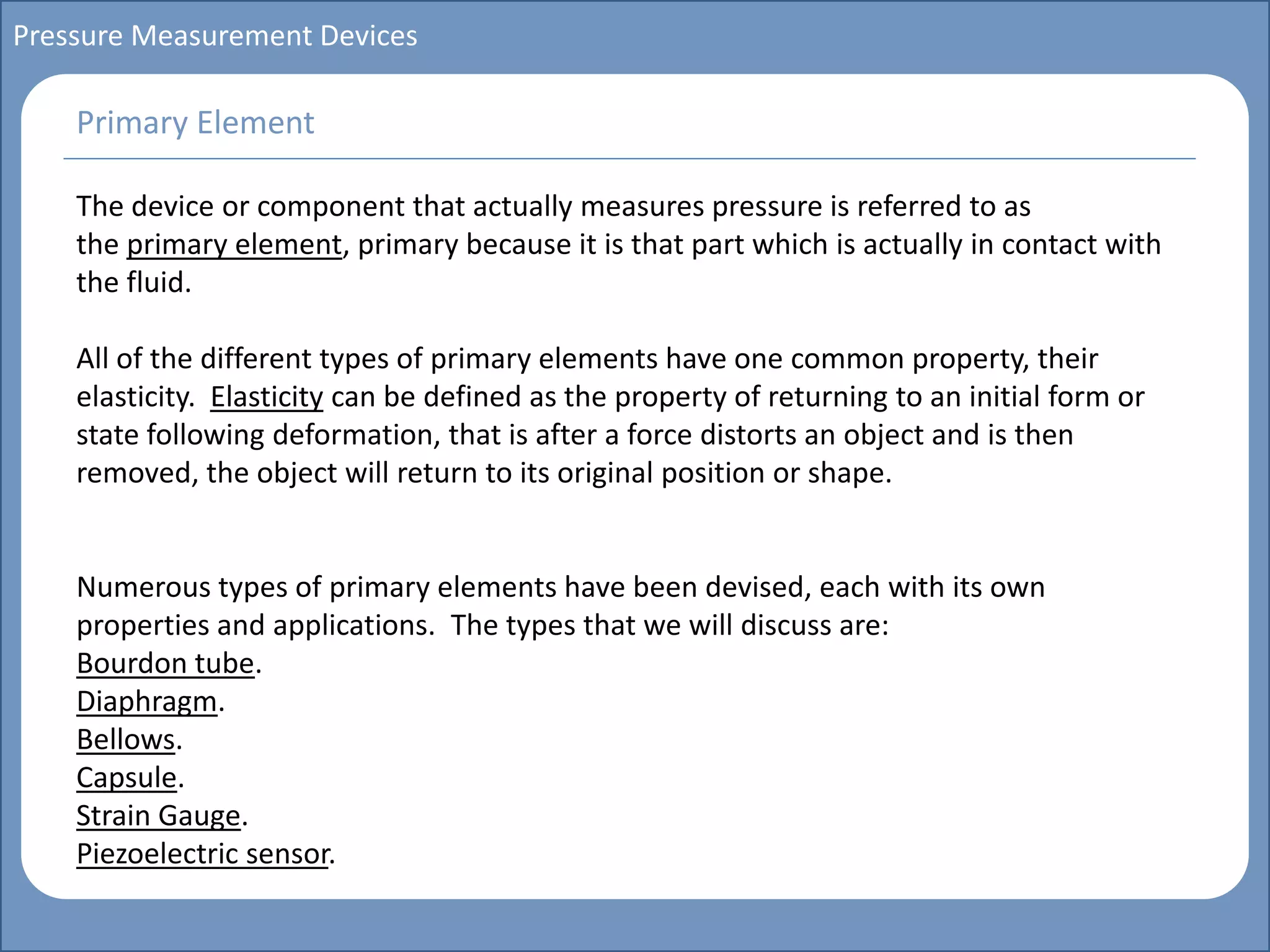 Main title
Write Discussion here
Write title here
Basics of Instrumentation and Control
Course Topics
Introduction to measurements and control concepts
Pressure measurement
Flow measurement
Level measurement
Temperature measurement
Control Valves
Process Control Loops
Control Systems (PLC, DCS, SCADA)
Course Contents
Pressure Measurement Devices
The device or component that actually measures pressure is referred to as
the primary element, primary because it is that part which is actually in contact with
the fluid.
All of the different types of primary elements have one common property, their
elasticity. Elasticity can be defined as the property of returning to an initial form or
state following deformation, that is after a force distorts an object and is then
removed, the object will return to its original position or shape.
Numerous types of primary elements have been devised, each with its own
properties and applications. The types that we will discuss are:
Bourdon tube.
Diaphragm.
Bellows.
Capsule.
Strain Gauge.
Piezoelectric sensor.
Primary Element
 