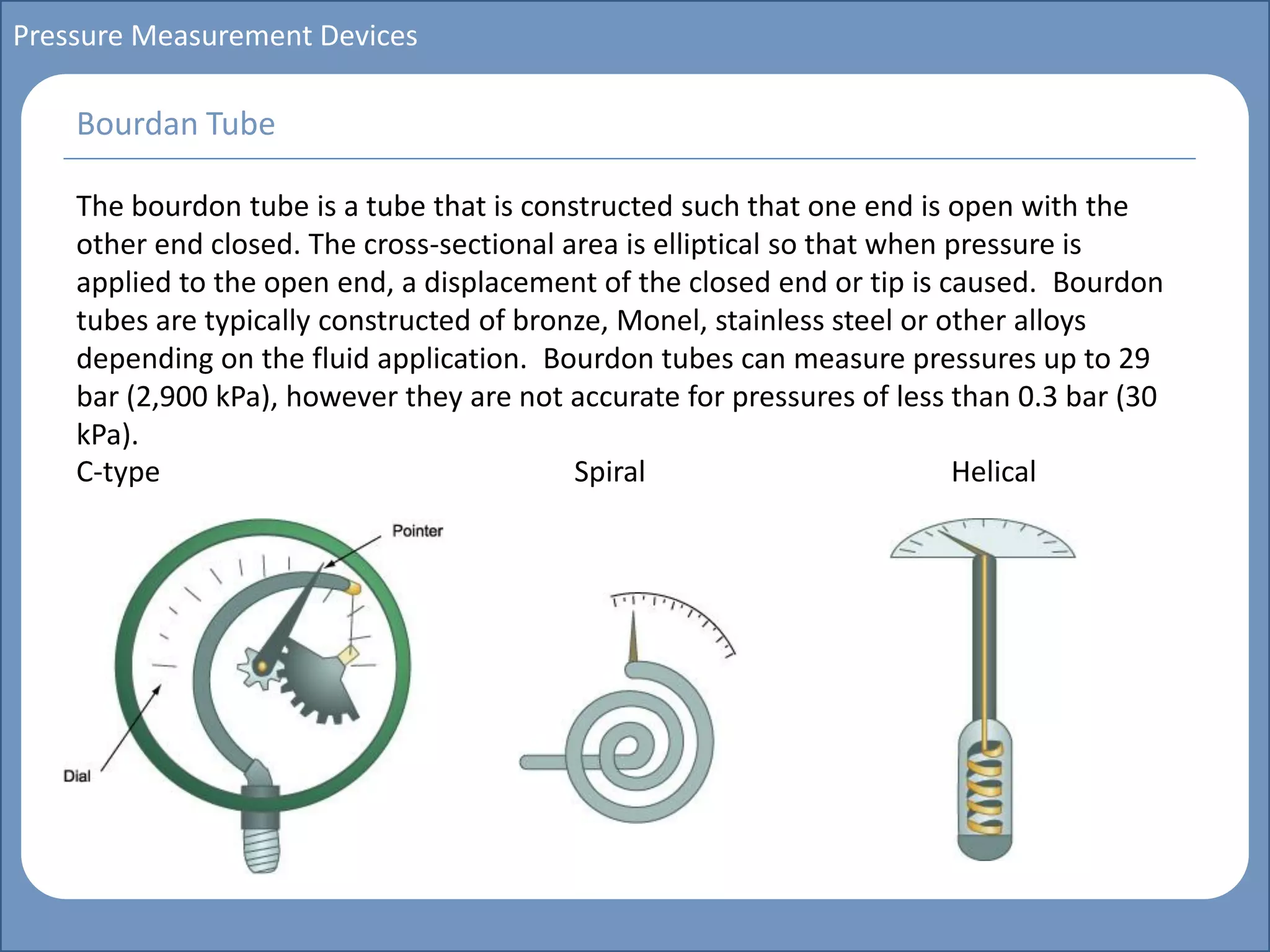 Main title
Write Discussion here
Write title here
Basics of Instrumentation and Control
Course Topics
Introduction to measurements and control concepts
Pressure measurement
Flow measurement
Level measurement
Temperature measurement
Control Valves
Process Control Loops
Control Systems (PLC, DCS, SCADA)
Course Contents
Pressure Measurement Devices
The bourdon tube is a tube that is constructed such that one end is open with the
other end closed. The cross-sectional area is elliptical so that when pressure is
applied to the open end, a displacement of the closed end or tip is caused. Bourdon
tubes are typically constructed of bronze, Monel, stainless steel or other alloys
depending on the fluid application. Bourdon tubes can measure pressures up to 29
bar (2,900 kPa), however they are not accurate for pressures of less than 0.3 bar (30
kPa).
C-type Spiral Helical
Bourdan Tube
 