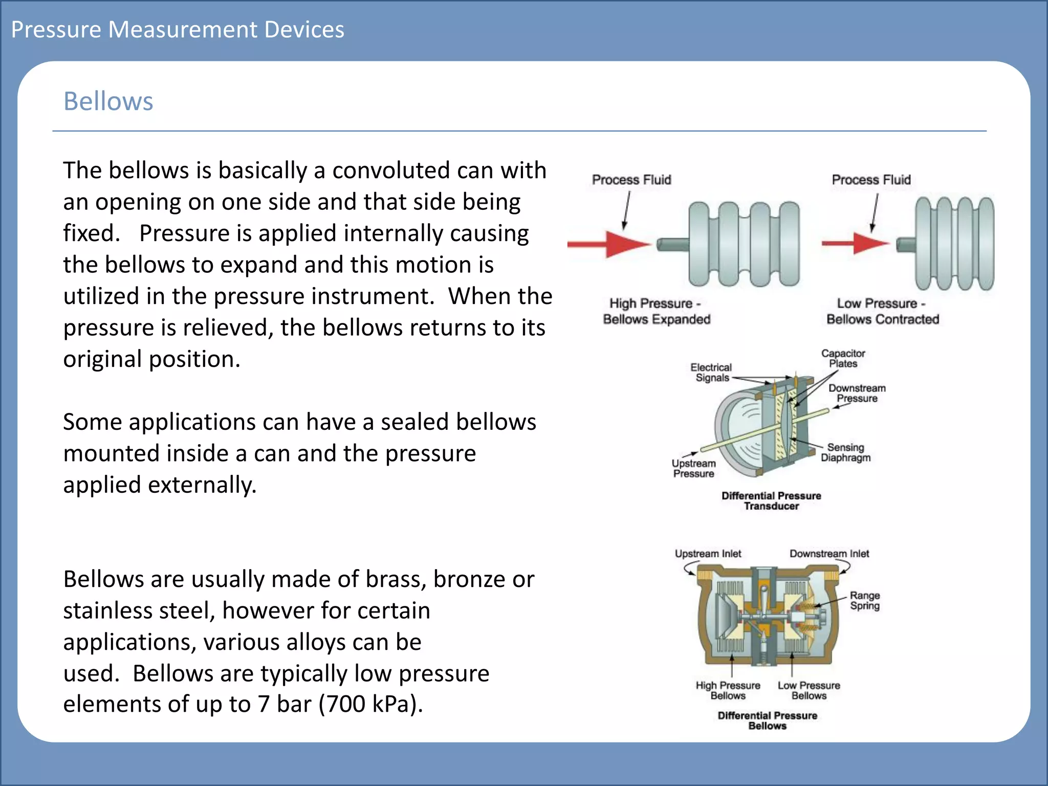 Main title
Write Discussion here
Write title here
Basics of Instrumentation and Control
Course Topics
Introduction to measurements and control concepts
Pressure measurement
Flow measurement
Level measurement
Temperature measurement
Control Valves
Process Control Loops
Control Systems (PLC, DCS, SCADA)
Course Contents
Pressure Measurement Devices
The bellows is basically a convoluted can with
an opening on one side and that side being
fixed. Pressure is applied internally causing
the bellows to expand and this motion is
utilized in the pressure instrument. When the
pressure is relieved, the bellows returns to its
original position.
Some applications can have a sealed bellows
mounted inside a can and the pressure
applied externally.
Bellows are usually made of brass, bronze or
stainless steel, however for certain
applications, various alloys can be
used. Bellows are typically low pressure
elements of up to 7 bar (700 kPa).
Bellows
 