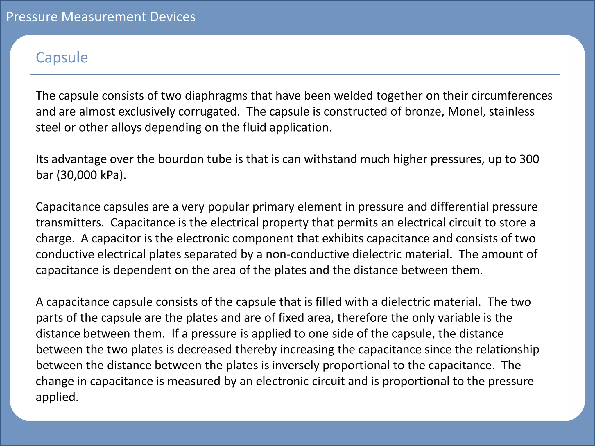 Main title
Write Discussion here
Write title here
Basics of Instrumentation and Control
Course Topics
Introduction to measurements and control concepts
Pressure measurement
Flow measurement
Level measurement
Temperature measurement
Control Valves
Process Control Loops
Control Systems (PLC, DCS, SCADA)
Course Contents
Pressure Measurement Devices
The capsule consists of two diaphragms that have been welded together on their circumferences
and are almost exclusively corrugated. The capsule is constructed of bronze, Monel, stainless
steel or other alloys depending on the fluid application.
Its advantage over the bourdon tube is that is can withstand much higher pressures, up to 300
bar (30,000 kPa).
Capacitance capsules are a very popular primary element in pressure and differential pressure
transmitters. Capacitance is the electrical property that permits an electrical circuit to store a
charge. A capacitor is the electronic component that exhibits capacitance and consists of two
conductive electrical plates separated by a non-conductive dielectric material. The amount of
capacitance is dependent on the area of the plates and the distance between them.
A capacitance capsule consists of the capsule that is filled with a dielectric material. The two
parts of the capsule are the plates and are of fixed area, therefore the only variable is the
distance between them. If a pressure is applied to one side of the capsule, the distance
between the two plates is decreased thereby increasing the capacitance since the relationship
between the distance between the plates is inversely proportional to the capacitance. The
change in capacitance is measured by an electronic circuit and is proportional to the pressure
applied.
Capsule
 